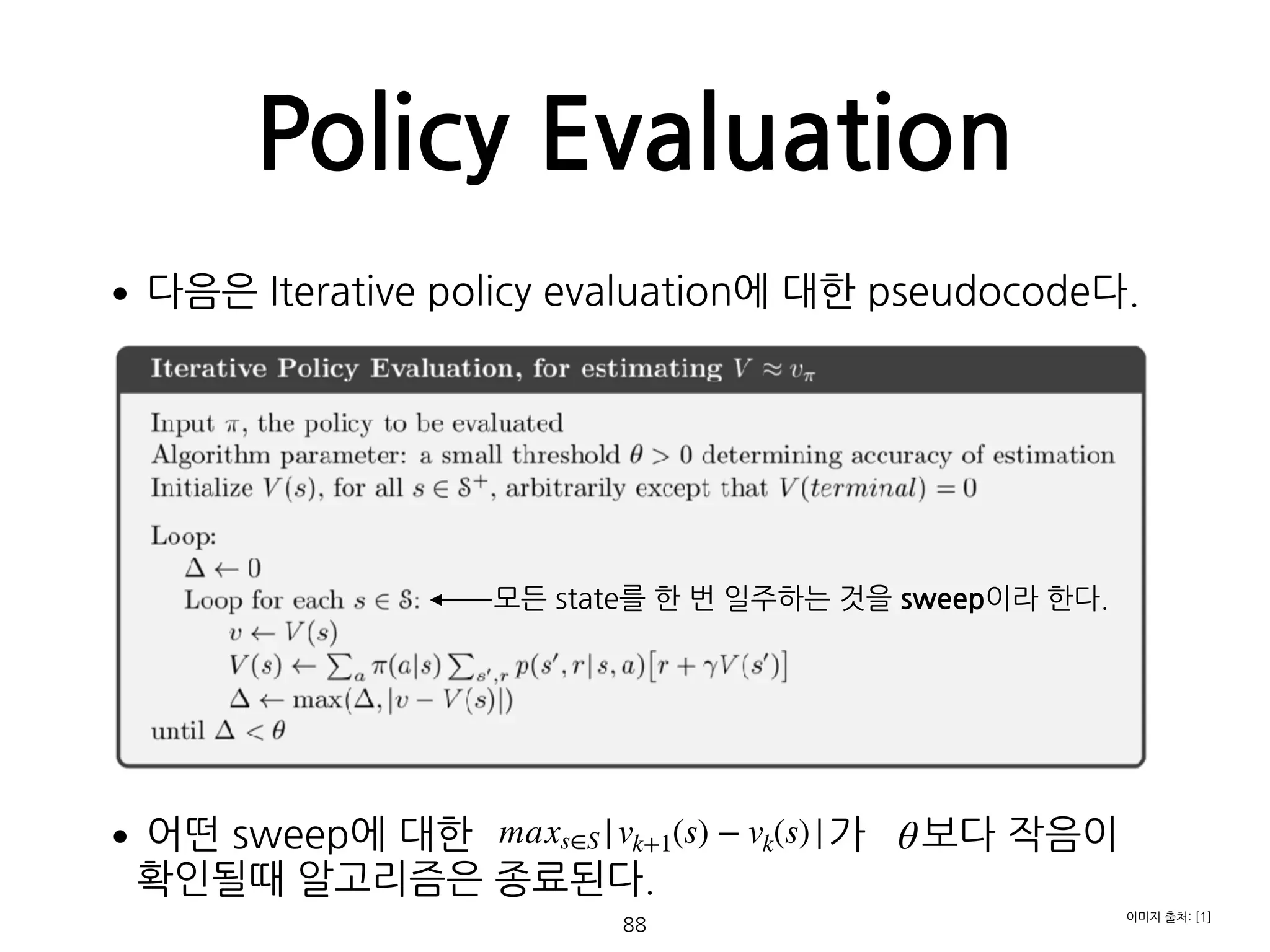 Policy Evaluation
•다음은 Iterative policy evaluation에 대한 pseudocode다. 
 
 
 
 
 
 
 
 
 
•어떤 sweep에 대한 가 보다 작음이  
확인될때 알고리즘은 종료된다. 
  88
이미지 출처: [1]
maxs∈S |vk+1(s) − vk(s)|
모든 state를 한 번 일주하는 것을 sweep이라 한다.
θ
 