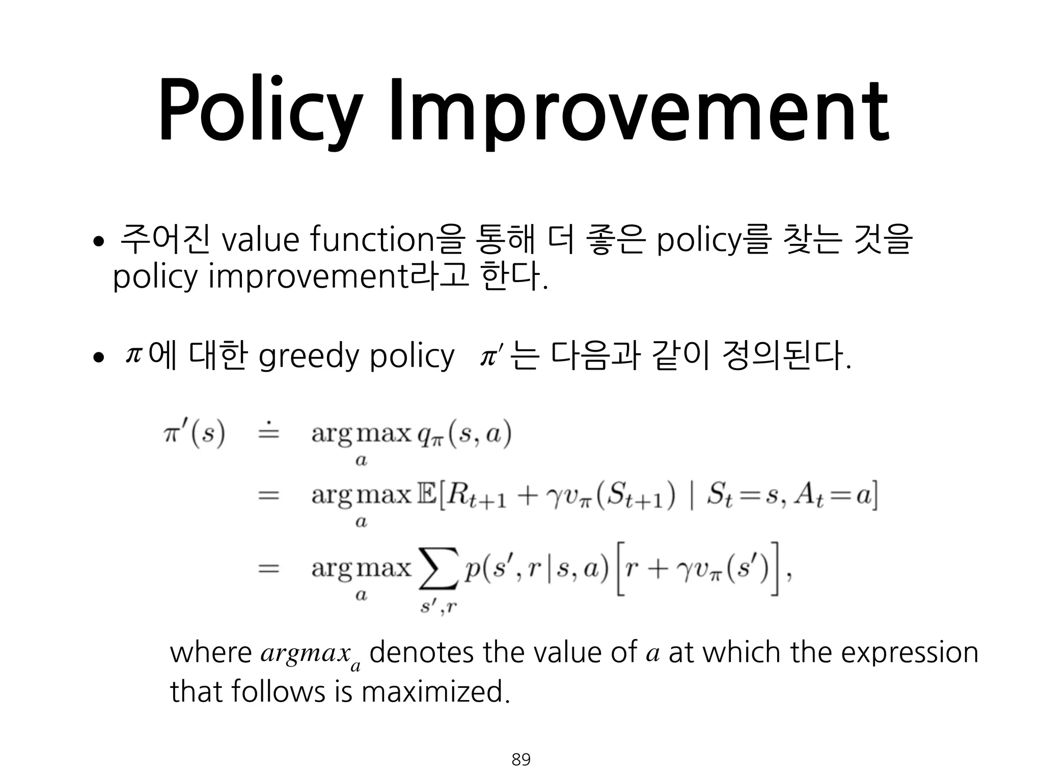 Policy Improvement
•주어진 value function을 통해 더 좋은 policy를 찾는 것을
policy improvement라고 한다.
• 에 대한 greedy policy 는 다음과 같이 정의된다. 
 
 
 
 
 
 
 
 
 
 
  89
π π′
where argmaxa
denotes the value of a at which the expression
that follows is maximized.
 