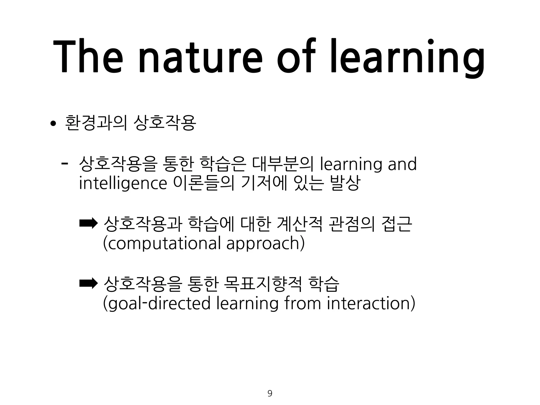 The nature of learning
•환경과의 상호작용
- 상호작용을 통한 학습은 대부분의 learning and
intelligence 이론들의 기저에 있는 발상
➡ 상호작용과 학습에 대한 계산적 관점의 접근  
(computational approach)
➡ 상호작용을 통한 목표지향적 학습 
(goal-directed learning from interaction) 
 
 
 
9
 