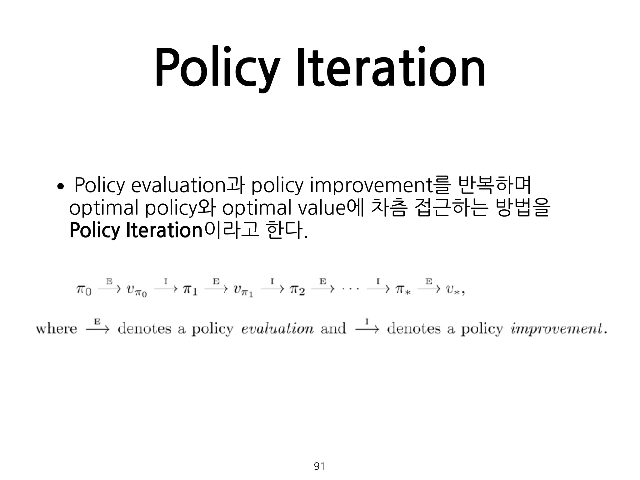 Policy Iteration
•Policy evaluation과 policy improvement를 반복하며
optimal policy와 optimal value에 차츰 접근하는 방법을
Policy Iteration이라고 한다. 
 
 
 
 
 
 
 
 
 
  91
 