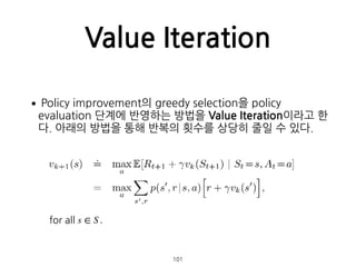 Value Iteration
•Policy improvement의 greedy selection을 policy
evaluation 단계에 반영하는 방법을 Value Iteration이라고 한
다. 아래의 방법을 통해 반복의 횟수를 상당히 줄일 수 있다. 
 
 
 
 
 
 
 
 
 
  101
for all s ∈ S .
 
