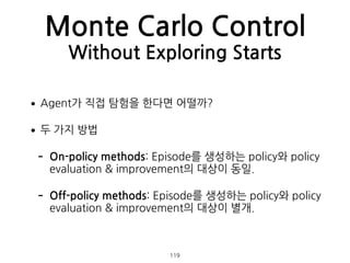 •Agent가 직접 탐험을 한다면 어떨까?
•두 가지 방법
- On-policy methods: Episode를 생성하는 policy와 policy
evaluation & improvement의 대상이 동일.
- Off-policy methods: Episode를 생성하는 policy와 policy
evaluation & improvement의 대상이 별개. 
 
Monte Carlo Control
Without Exploring Starts
119
 