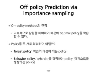 •On-policy methods의 단점
- 지속적으로 탐험을 해야하기 때문에 optimal policy를 학습
할 수 없다.
•Policy를 두 개로 분리하면 어떨까?
- Target policy: 학습의 대상이 되는 policy
- Behavior policy: behavior를 결정하는 policy (에피소드를
생성하는 policy) 
Off-policy Prediction via
Importance sampling
124
 