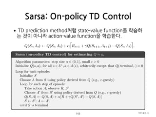 •TD prediction method처럼 state-value function을 학습하
는 것이 아니라 action-value function을 학습한다. 
 
 
 
 
 
 
 
 
 
 
 
 
Sarsa: On-policy TD Control
143 이미지 출처: [1]
 