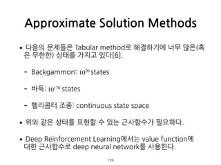 •다음의 문제들은 Tabular method로 해결하기에 너무 많은(혹
은 무한한) 상태를 가지고 있다[6].
- Backgammon: states
- 바둑: states
- 헬리콥터 조종: continuous state space
•위와 같은 상태를 표현할 수 있는 근사함수가 필요하다.
•Deep Reinforcement Learning에서는 value function에  
대한 근사함수로 deep neural network를 사용한다.
Approximate Solution Methods
159
1020
10170
 