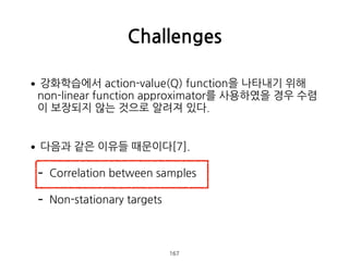 •강화학습에서 action-value(Q) function을 나타내기 위해
non-linear function approximator를 사용하였을 경우 수렴
이 보장되지 않는 것으로 알려져 있다. 
•다음과 같은 이유들 때문이다[7].
- Correlation between samples
- Non-stationary targets 
 
Challenges
167
 