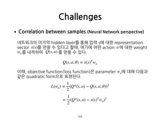 •Correlation between samples (Neural Network perspective) 
 
네트워크의 마지막 hidden layer를 통해 입력 s에 대한 representation
vector 를 얻을 수 있다고 할때, 여기에 어떤 action 에 대한 weight  
를 내적하여 를 얻을 수 있다.  
 
 
 
이때, objective function(loss function)은 parameter 에 대해 다음과
같은 quadratic form으로 표현된다. 
 
 
 
 
 
 
 
Challenges
169
x(s) a
wa Q(s, a)
Q(s, a; θ) = x(s)T
wa
wa
L(wa) =
1
2
(Q*(s, a) − Q(s, a; θ))2
=
1
2
(Q*(s, a) − x(s)T
wa)2
 