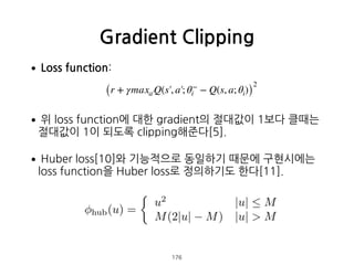 •Loss function: 
 
•위 loss function에 대한 gradient의 절대값이 1보다 클때는
절대값이 1이 되도록 clipping해준다[5].
•Huber loss[10]와 기능적으로 동일하기 때문에...