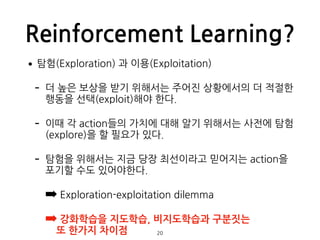 Reinforcement Learning?
•탐험(Exploration) 과 이용(Exploitation)
- 더 높은 보상을 받기 위해서는 주어진 상황에서의 더 적절한
행동을 선택(exploit)해야 한다.
- 이때 ...