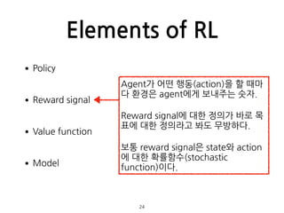 Elements of RL
•Policy 
•Reward signal 
•Value function 
•Model 
 
 
24
Agent가 어떤 행동(action)을 할 때마
다 환경은 agent에게 보내주는 숫자.
...
