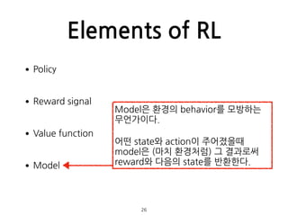 Elements of RL
•Policy 
•Reward signal 
•Value function 
•Model 
 
 
26
Model은 환경의 behavior를 모방하는
무언가이다.
어떤 state와 action이 주어졌을때
model은 (마치 환경처럼) 그 결과로써
reward와 다음의 state를 반환한다.
 