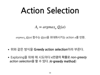 Action Selection
•위와 같은 방식을 Greedy action selection이라 부른다.
•Exploring을 위해 매 시도마다 ϵ만큼의 확률로 non-greedy
action selection을 할 수 있다. (ϵ-greedy method) 
 
 
38
At = argmaxa Qt(a)
argmaxa Qt(a) 함수는 Qt(a)을 최대화시키는 action a를 반환.
 