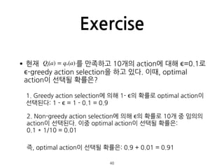 Exercise
•현재 를 만족하고 10개의 action에 대해 ϵ=0.1로
ϵ-greedy action selection을 하고 있다. 이때, optimal
action이 선택될 확률은? 
 
 
 
 
 
 
40
...