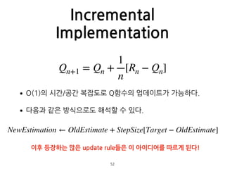 Incremental
Implementation
•O(1)의 시간/공간 복잡도로 Q함수의 업데이트가 가능하다.
•다음과 같은 방식으로도 해석할 수 있다. 
 
 
 
 
 
 
52
Qn+1 = Qn +
1
n
[Rn − Qn]
NewEstimation ← OldEstimate + StepSize[Target − OldEstimate]
이후 등장하는 많은 update rule들은 이 아이디어를 따르게 된다!
 