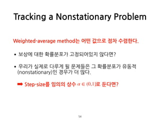 Tracking a Nonstationary Problem
•보상에 대한 확률분포가 고정되어있지 않다면?
•우리가 실제로 다루게 될 문제들은 그 확률분포가 유동적
(nonstationary)인 경우가 더 많다.
➡ Step-size를 임의의 상수 로 둔다면? 
 
 
 
54
α ∈ (0,1]
Weighted-average method는 어떤 값으로 점차 수렴한다.
 