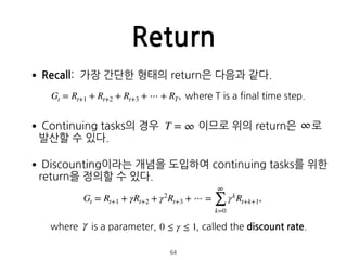 •Recall: 가장 간단한 형태의 return은 다음과 같다. 
 
•Continuing tasks의 경우 이므로 위의 return은 로 
발산할 수 있다.
•Discounting이라는 개념을 도입하여 continuing tasks를 위한
return을 정의할 수 있다. 
 
where is a parameter, , called the discount rate.
Return
64
Gt = Rt+1 + Rt+2 + Rt+3 + ⋯ + RT, where T is a final time step.
T = ∞ ∞
Gt = Rt+1 + γRt+2 + γ2
Rt+3 + ⋯ =
∞
∑
k=0
γk
Rt+k+1,
γ 0 ≤ γ ≤ 1
 