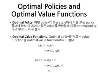 Optimal Policies and
Optimal Value Functions
•Optimal Policy: 어떤 policy가 모든 state에서 다른 모든 policy
들보다 항상 더 크거나 같은 value를 반환할때 이를 optimal policy
라고 부르고 로 쓴다.
•Optimal Value Functions: Optimal policy를 따르는 value
function을 optimal value function이라고 한다.  
 
 
 
 
 
v*(s) = vπ*
(s)
π*
= maxπ vπ(s)
q*(s, a) = qπ*
(s, a)
= maxπ qπ(s, a)
73
 