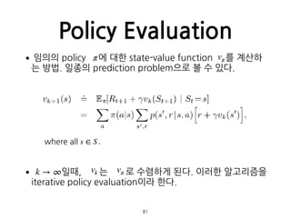 Policy Evaluation
•임의의 policy 에 대한 state-value function 를 계산하
는 방법. 일종의 prediction problem으로 볼 수 있다. 
 
 
 
 
 
 
 
• 일때, 는 로 수렴하게 된다. 이러한 알고리즘을
iterative policy evaluation이라 한다. 
 
 
81
π vπ
where all s ∈ S .
k → ∞ vk vπ
 