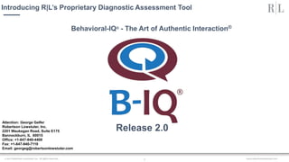 www.robertsonlowstuter.com© 2017 Robertson Lowstuter, Inc. All rights reserved. 1
Behavioral-IQ® - The Art of Authentic Interaction®
Introducing R|L’s Proprietary Diagnostic Assessment Tool
Release 2.0
Attention: George Gelfer
Robertson Lowstuter, Inc.
2201 Waukegan Road, Suite E175
Bannockburn, IL 60015
Office: +1-847-940-4400
Fax: +1-847-940-7110
Email: georgeg@robertsonlowstuter.com
 