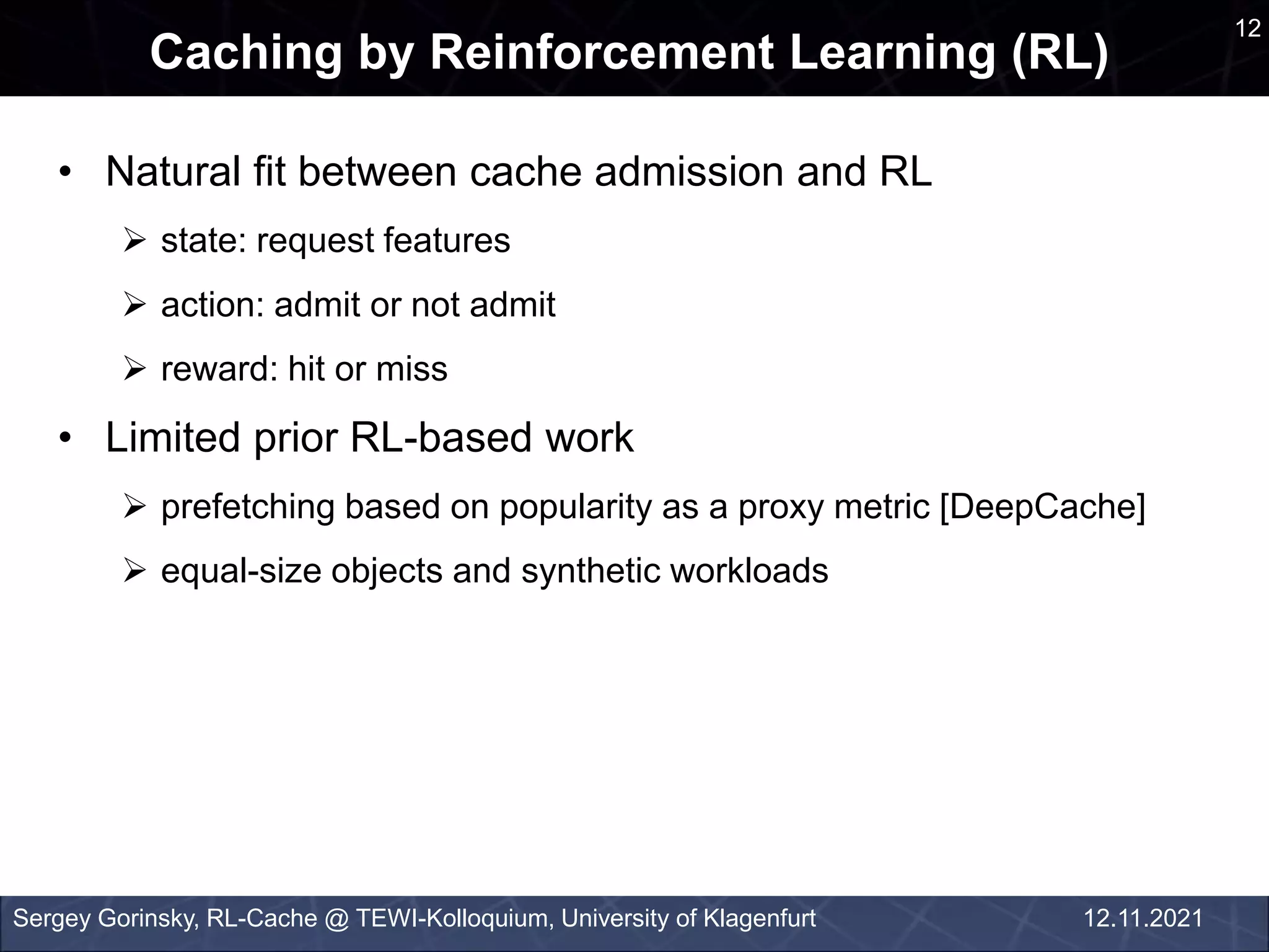 12
Caching by Reinforcement Learning (RL)
Sergey Gorinsky, RL-Cache @ TEWI-Kolloquium, University of Klagenfurt 12.11.2021
• Natural fit between cache admission and RL
 state: request features
 action: admit or not admit
 reward: hit or miss
• Limited prior RL-based work
 prefetching based on popularity as a proxy metric [DeepCache]
 equal-size objects and synthetic workloads
 