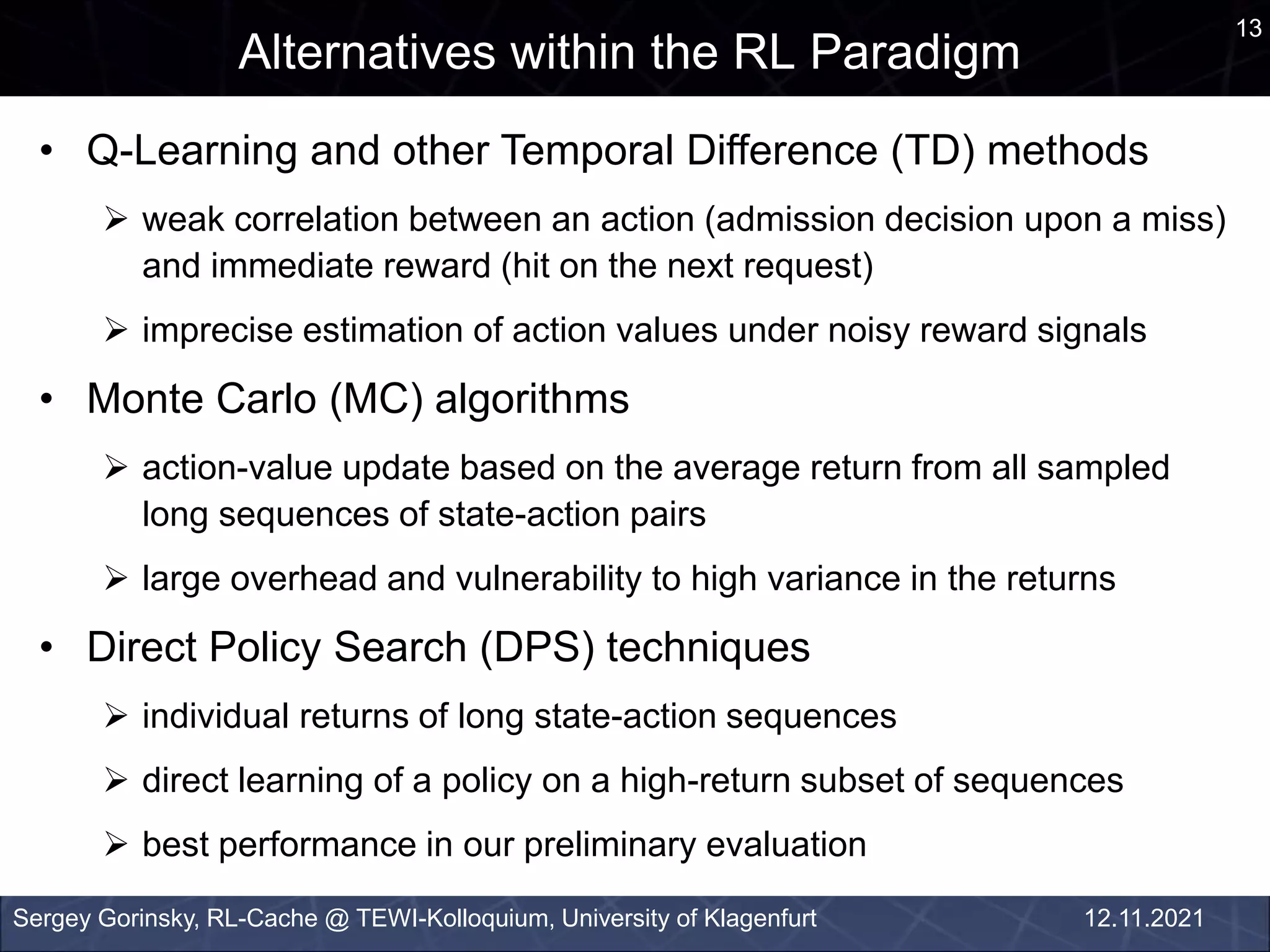 13
Alternatives within the RL Paradigm
Sergey Gorinsky, RL-Cache @ TEWI-Kolloquium, University of Klagenfurt 12.11.2021
• Q-Learning and other Temporal Difference (TD) methods
 weak correlation between an action (admission decision upon a miss)
and immediate reward (hit on the next request)
 imprecise estimation of action values under noisy reward signals
• Monte Carlo (MC) algorithms
 action-value update based on the average return from all sampled
long sequences of state-action pairs
 large overhead and vulnerability to high variance in the returns
• Direct Policy Search (DPS) techniques
 individual returns of long state-action sequences
 direct learning of a policy on a high-return subset of sequences
 best performance in our preliminary evaluation
 