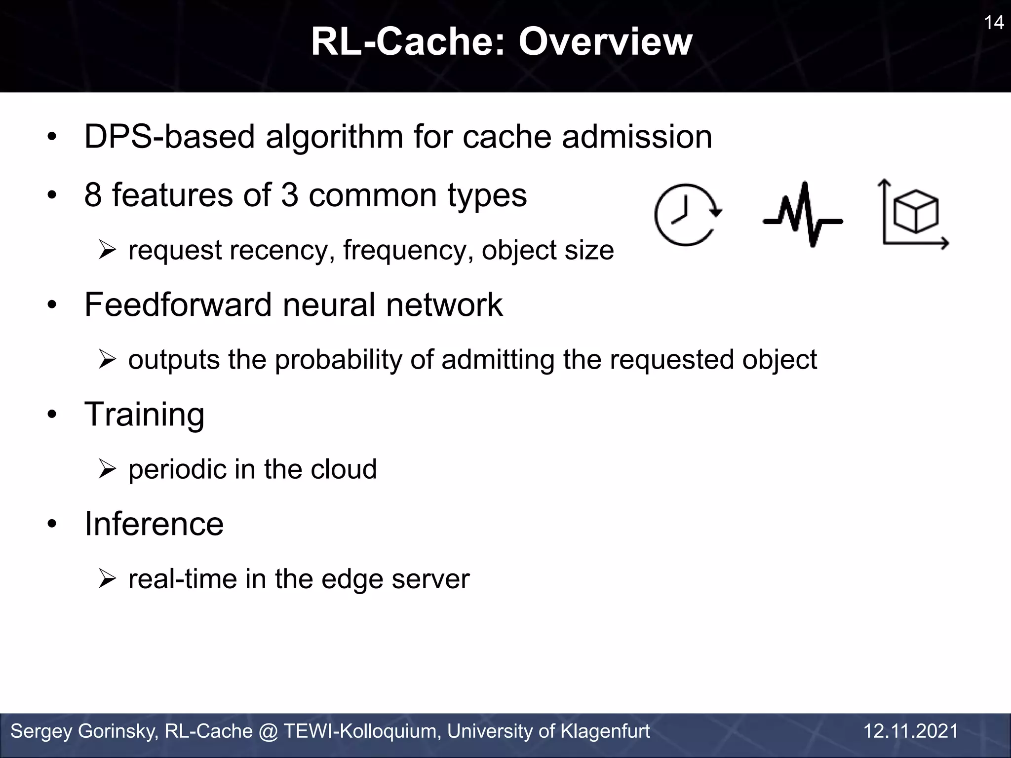 an
• DPS-based algorithm for cache admission
• 8 features of 3 common types
 request recency, frequency, object size
• Feedforward neural network
 outputs the probability of admitting the requested object
• Training
 periodic in the cloud
• Inference
 real-time in the edge server
RL-Cache: Overview
Sergey Gorinsky, RL-Cache @ TEWI-Kolloquium, University of Klagenfurt
14
12.11.2021
 