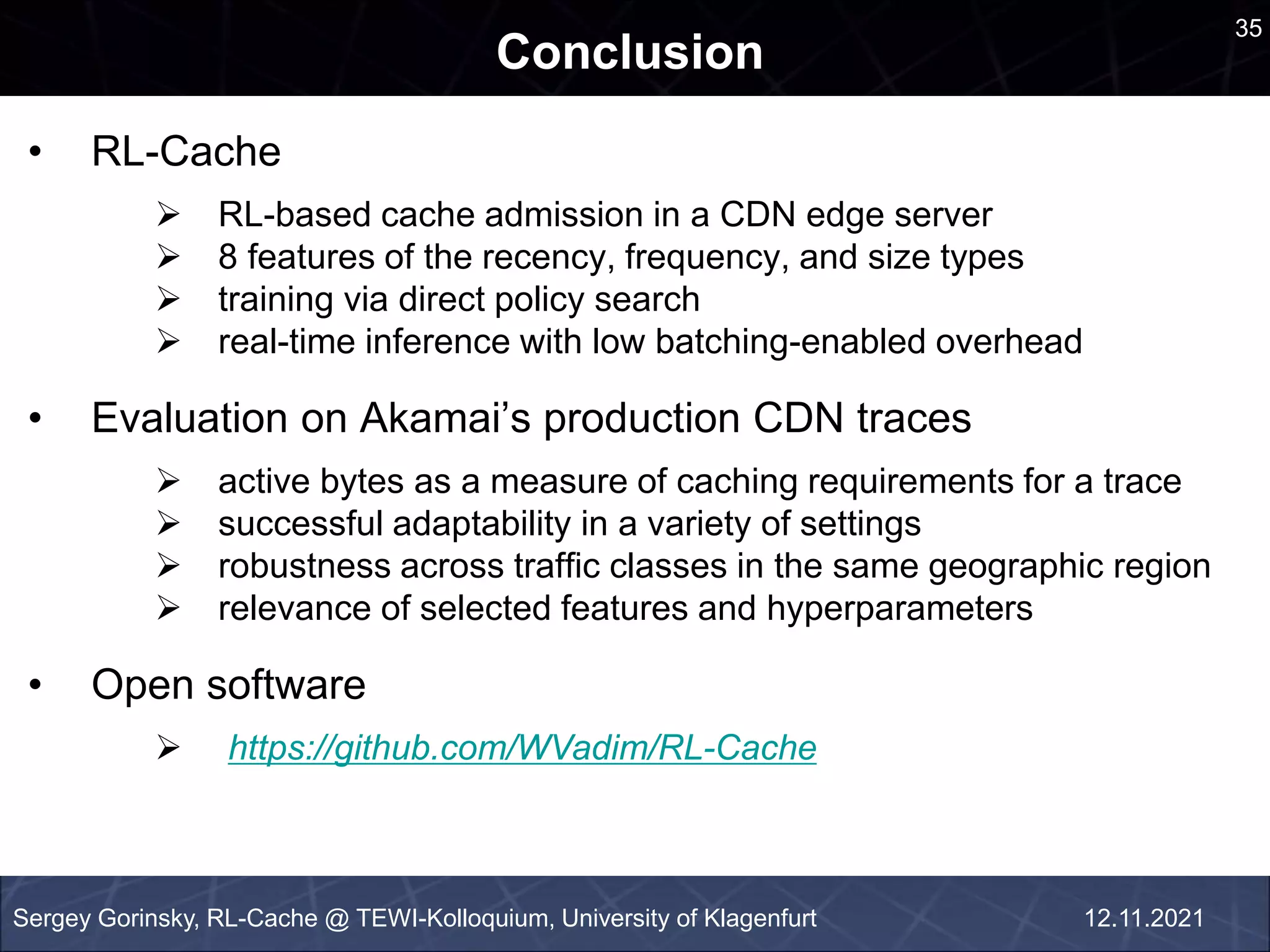 an
Conclusion
Sergey Gorinsky, RL-Cache @ TEWI-Kolloquium, University of Klagenfurt
• RL-Cache
 RL-based cache admission in a CDN edge server
 8 features of the recency, frequency, and size types
 training via direct policy search
 real-time inference with low batching-enabled overhead
• Evaluation on Akamai’s production CDN traces
 active bytes as a measure of caching requirements for a trace
 successful adaptability in a variety of settings
 robustness across traffic classes in the same geographic region
 relevance of selected features and hyperparameters
• Open software
 https://github.com/WVadim/RL-Cache
35
12.11.2021
 