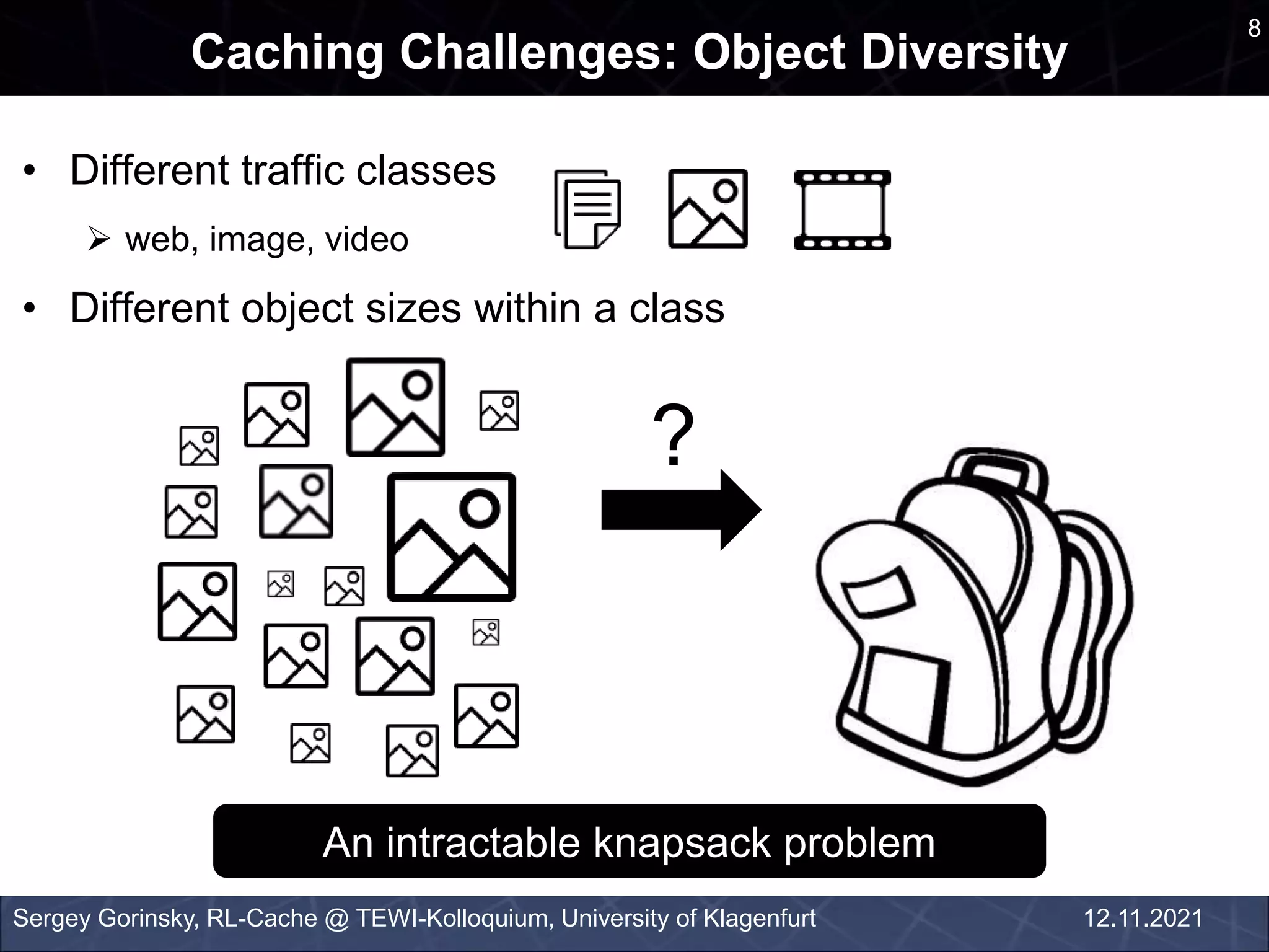 • Different traffic classes
 web, image, video
• Different object sizes within a class
Caching Challenges: Object Diversity
Sergey Gorinsky, RL-Cache @ TEWI-Kolloquium, University of Klagenfurt
An intractable knapsack problem
8
12.11.2021
?
 