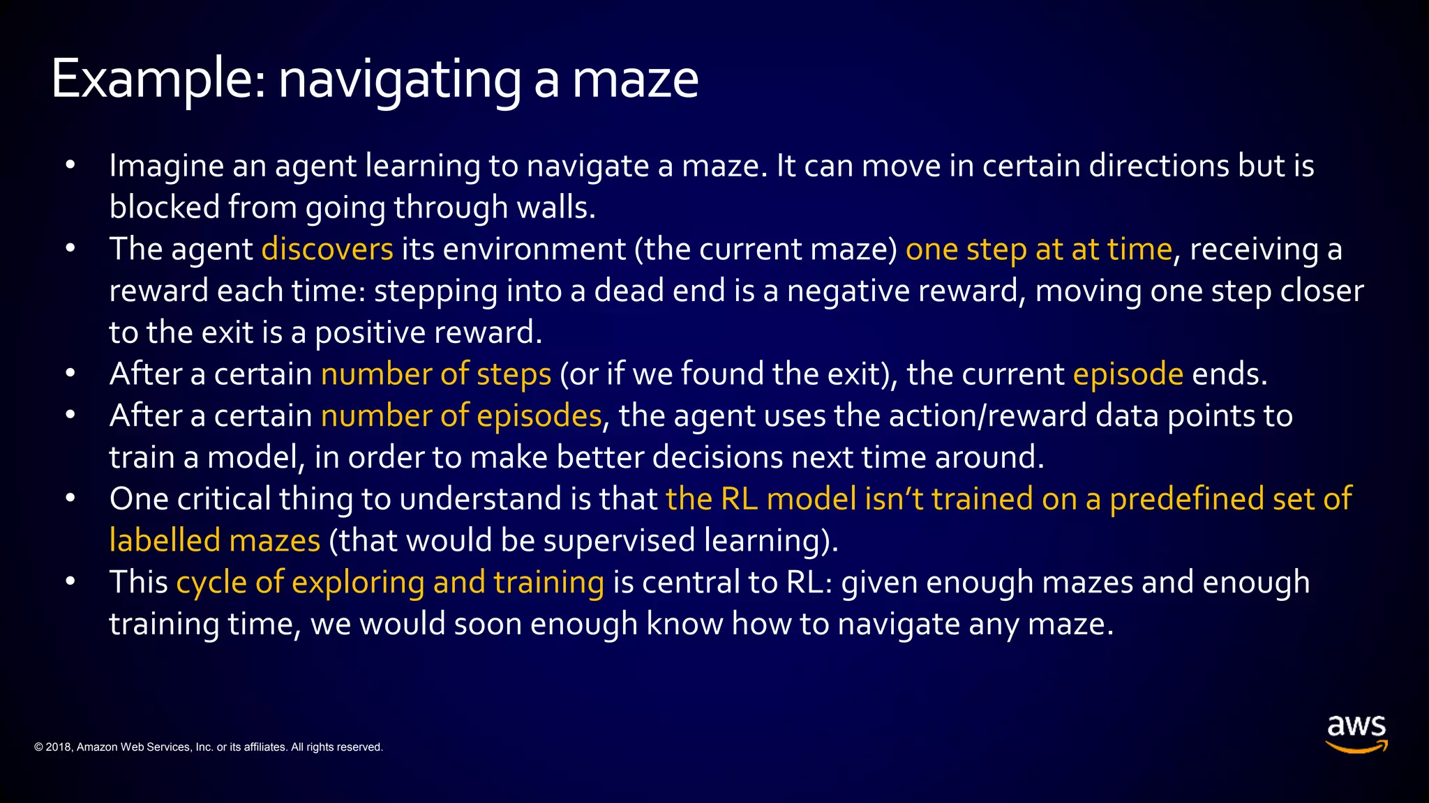 © 2018, Amazon Web Services, Inc. or its affiliates. All rights reserved.
Example: navigatingamaze
• Imagine an agent learning to navigate a maze. It can move in certain directions but is
blocked from going through walls.
• The agent discovers its environment (the current maze) one step at at time, receiving a
reward each time: stepping into a dead end is a negative reward, moving one step closer
to the exit is a positive reward.
• After a certain number of steps (or if we found the exit), the current episode ends.
• After a certain number of episodes, the agent uses the action/reward data points to
train a model, in order to make better decisions next time around.
• One critical thing to understand is that the RL model isn’t trained on a predefined set of
labelled mazes (that would be supervised learning).
• This cycle of exploring and training is central to RL: given enough mazes and enough
training time, we would soon enough know how to navigate any maze.
 