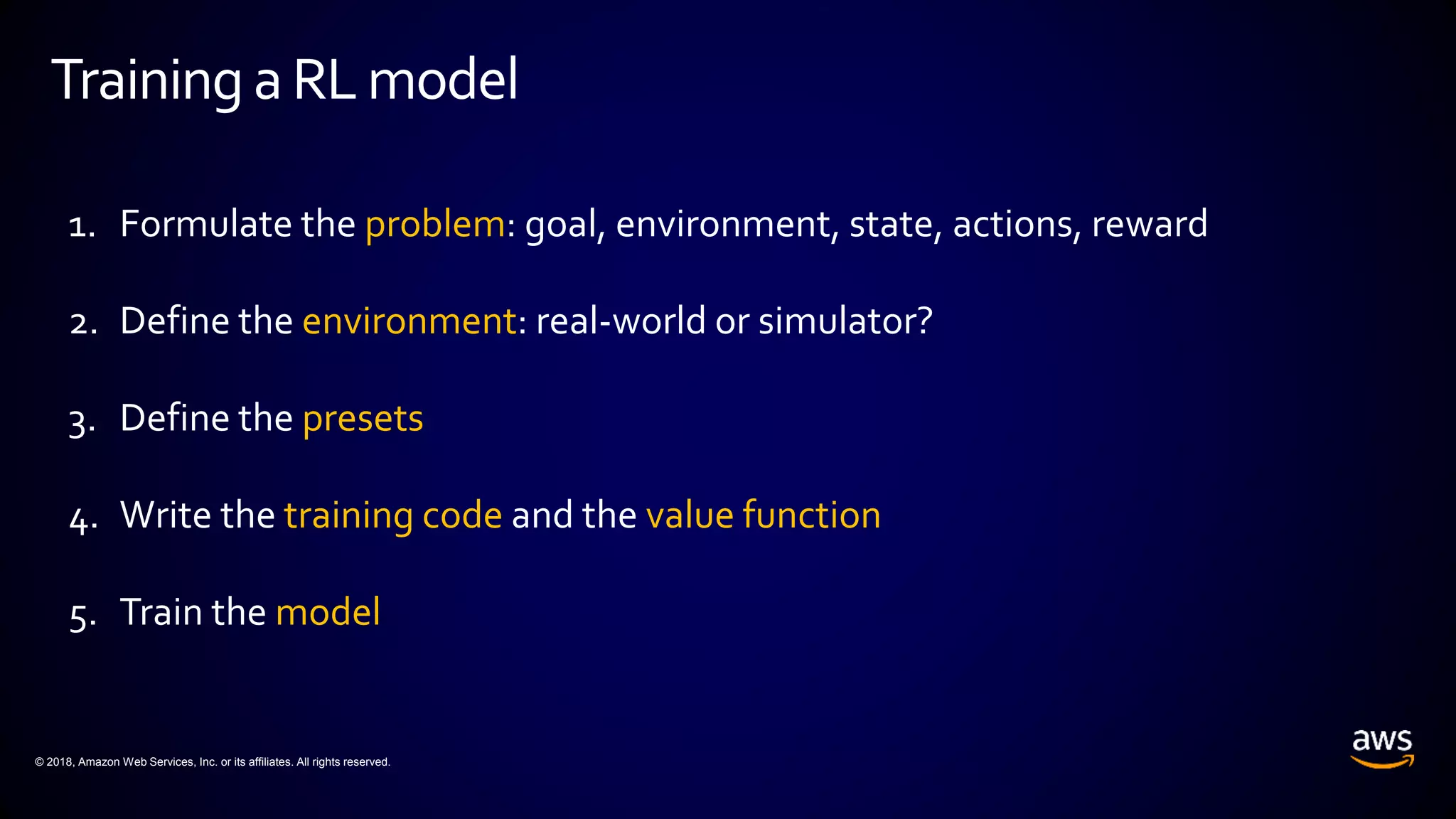 © 2018, Amazon Web Services, Inc. or its affiliates. All rights reserved.
Training aRLmodel
1. Formulate the problem: goal, environment, state, actions, reward
2. Define the environment: real-world or simulator?
3. Define the presets
4. Write the training code and the value function
5. Train the model
 