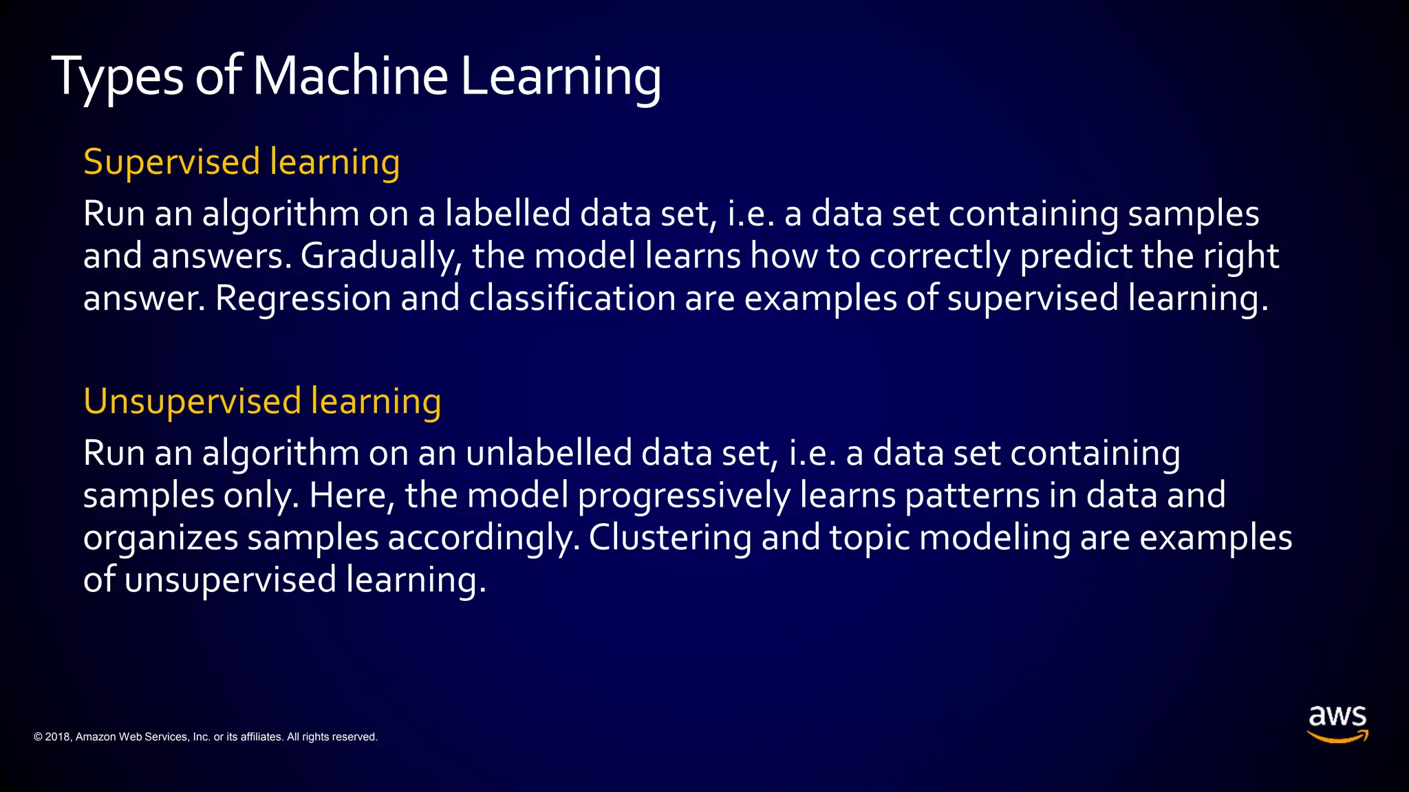 © 2018, Amazon Web Services, Inc. or its affiliates. All rights reserved.
Supervised learning
Run an algorithm on a labelled data set, i.e. a data set containing samples
and answers. Gradually, the model learns how to correctly predict the right
answer. Regression and classification are examples of supervised learning.
Unsupervised learning
Run an algorithm on an unlabelled data set, i.e. a data set containing
samples only. Here, the model progressively learns patterns in data and
organizes samples accordingly. Clustering and topic modeling are examples
of unsupervised learning.
Typesof MachineLearning
 