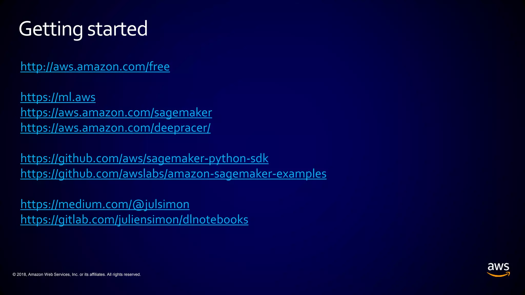 © 2018, Amazon Web Services, Inc. or its affiliates. All rights reserved.
Getting started
http://aws.amazon.com/free
https://ml.aws
https://aws.amazon.com/sagemaker
https://aws.amazon.com/deepracer/
https://github.com/aws/sagemaker-python-sdk
https://github.com/awslabs/amazon-sagemaker-examples
https://medium.com/@julsimon
https://gitlab.com/juliensimon/dlnotebooks
 