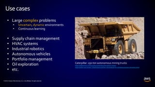 © 2018, Amazon Web Services, Inc. or its affiliates. All rights reserved.
Usecases
• Large complex problems
• Uncertain, dynamic environments
• Continuous learning
• Supply chain management
• HVAC systems
• Industrial robotics
• Autonomous vehicles
• Portfolio management
• Oil exploration
• etc.
Caterpillar: 250-ton autonomous mining trucks
https://diginomica.com/2017/04/17/sending-disruption-mines/
https://www.cat.com/en_US/articles/customer-stories/built-for-it/thefutureisnow-driverless.html
 