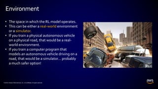 © 2018, Amazon Web Services, Inc. or its affiliates. All rights reserved.
Environment
• The space in which the RL model operates.
• This can be either a real-world environment
or a simulator.
• If you train a physical autonomous vehicle
on a physical road, that would be a real-
world environment.
• If you train a computer program that
models an autonomous vehicle driving on a
road, that would be a simulator… probably
a much safer option!
 