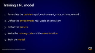 © 2018, Amazon Web Services, Inc. or its affiliates. All rights reserved.
Training aRLmodel
1. Formulate the problem: goal, environment, state, actions, reward
2. Define the environment: real-world or simulator?
3. Define the presets
4. Write the training code and the value function
5. Train the model
 