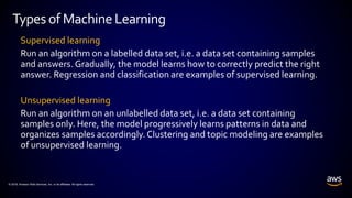© 2018, Amazon Web Services, Inc. or its affiliates. All rights reserved.
Supervised learning
Run an algorithm on a labelled data set, i.e. a data set containing samples
and answers. Gradually, the model learns how to correctly predict the right
answer. Regression and classification are examples of supervised learning.
Unsupervised learning
Run an algorithm on an unlabelled data set, i.e. a data set containing
samples only. Here, the model progressively learns patterns in data and
organizes samples accordingly. Clustering and topic modeling are examples
of unsupervised learning.
Typesof MachineLearning
 