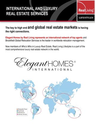 International and Luxury Real Estate ServicesThe key to high end and global real estate marketsis having the right connections.Elegant Homes by Real Living represents an international network of top agents and Brookfield Global Relocation Services is the leader in worldwide relocation management.Now members of Who’s Who in Luxury Real Estate, Real Living Lifestyles is a part of the most comprehensive luxury real estate network in the world.  