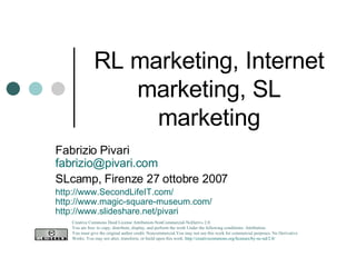 RL marketing, Internet marketing, SL marketing Fabrizio Pivari [email_address] SLcamp, Firenze 27 ottobre 2007 http://www.SecondLifeIT.com/ http://www.magic-square-museum.com/ http://www.slideshare.net/pivari   Creative Commons Deed License Attribution-NonCommercial-NoDerivs 2.0.  You are free: to copy, distribute, display, and perform the work Under the following conditions: Attribution. You must give the original author credit. Noncommercial.You may not use this work for commercial purposes. No Derivative Works. You may not alter, transform, or build upon this work.  http://creativecommons.org/licenses/by-nc-nd/2.0/   