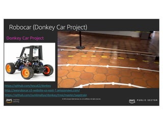 © 2019, Amazon Web Services, Inc. or its affiliates. All rights reserved.
Robocar (Donkey Car Project)
Donkey Car Project
https://github.com/sunilmallya/donkey/tree/master/sagetrain
http://awsrobocar.s3-website-us-east-1.amazonaws.com/
https://github.com/tescal2/donkey
 