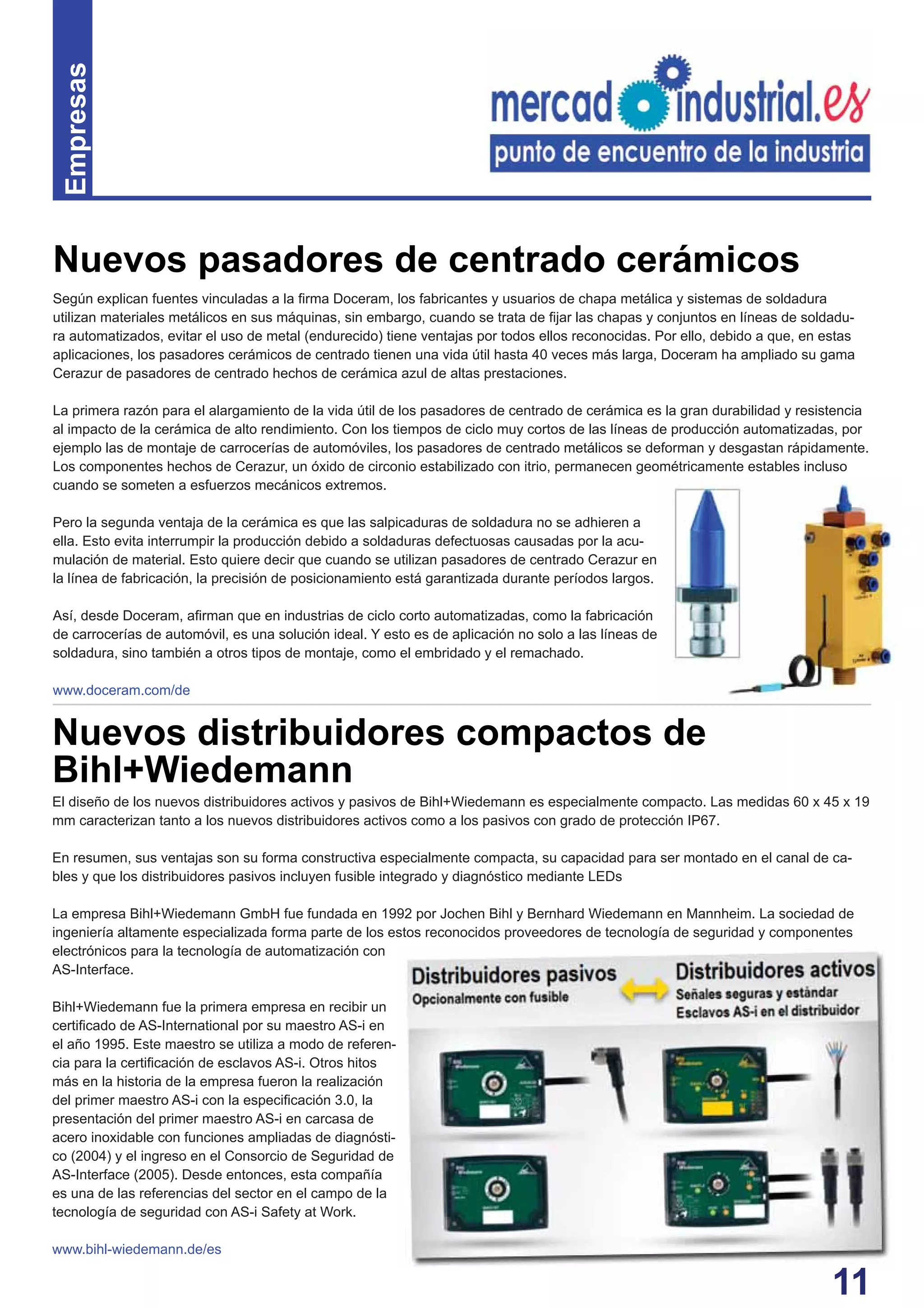 11
Según explican fuentes vinculadas a la ﬁrma Doceram, los fabricantes y usuarios de chapa metálica y sistemas de soldadura
utilizan materiales metálicos en sus máquinas, sin embargo, cuando se trata de ﬁjar las chapas y conjuntos en líneas de soldadu-
ra automatizados, evitar el uso de metal (endurecido) tiene ventajas por todos ellos reconocidas. Por ello, debido a que, en estas
aplicaciones, los pasadores cerámicos de centrado tienen una vida útil hasta 40 veces más larga, Doceram ha ampliado su gama
Cerazur de pasadores de centrado hechos de cerámica azul de altas prestaciones.
La primera razón para el alargamiento de la vida útil de los pasadores de centrado de cerámica es la gran durabilidad y resistencia
al impacto de la cerámica de alto rendimiento. Con los tiempos de ciclo muy cortos de las líneas de producción automatizadas, por
ejemplo las de montaje de carrocerías de automóviles, los pasadores de centrado metálicos se deforman y desgastan rápidamente.
Los componentes hechos de Cerazur, un óxido de circonio estabilizado con itrio, permanecen geométricamente estables incluso
cuando se someten a esfuerzos mecánicos extremos.
Pero la segunda ventaja de la cerámica es que las salpicaduras de soldadura no se adhieren a
ella. Esto evita interrumpir la producción debido a soldaduras defectuosas causadas por la acu-
mulación de material. Esto quiere decir que cuando se utilizan pasadores de centrado Cerazur en
la línea de fabricación, la precisión de posicionamiento está garantizada durante períodos largos.
Así, desde Doceram, aﬁrman que en industrias de ciclo corto automatizadas, como la fabricación
de carrocerías de automóvil, es una solución ideal. Y esto es de aplicación no solo a las líneas de
soldadura, sino también a otros tipos de montaje, como el embridado y el remachado.
www.doceram.com/de
Empresas
Nuevos pasadores de centrado cerámicos
El diseño de los nuevos distribuidores activos y pasivos de Bihl+Wiedemann es especialmente compacto. Las medidas 60 x 45 x 19
mm caracterizan tanto a los nuevos distribuidores activos como a los pasivos con grado de protección IP67.
En resumen, sus ventajas son su forma constructiva especialmente compacta, su capacidad para ser montado en el canal de ca-
bles y que los distribuidores pasivos incluyen fusible integrado y diagnóstico mediante LEDs
La empresa Bihl+Wiedemann GmbH fue fundada en 1992 por Jochen Bihl y Bernhard Wiedemann en Mannheim. La sociedad de
ingeniería altamente especializada forma parte de los estos reconocidos proveedores de tecnología de seguridad y componentes
electrónicos para la tecnología de automatización con
AS-Interface.
Bihl+Wiedemann fue la primera empresa en recibir un
certiﬁcado de AS-International por su maestro AS-i en
el año 1995. Este maestro se utiliza a modo de referen-
cia para la certiﬁcación de esclavos AS-i. Otros hitos
más en la historia de la empresa fueron la realización
del primer maestro AS-i con la especiﬁcación 3.0, la
presentación del primer maestro AS-i en carcasa de
acero inoxidable con funciones ampliadas de diagnósti-
co (2004) y el ingreso en el Consorcio de Seguridad de
AS-Interface (2005). Desde entonces, esta compañía
es una de las referencias del sector en el campo de la
tecnología de seguridad con AS-i Safety at Work.
www.bihl-wiedemann.de/es
Nuevos distribuidores compactos de
Bihl+Wiedemann
 