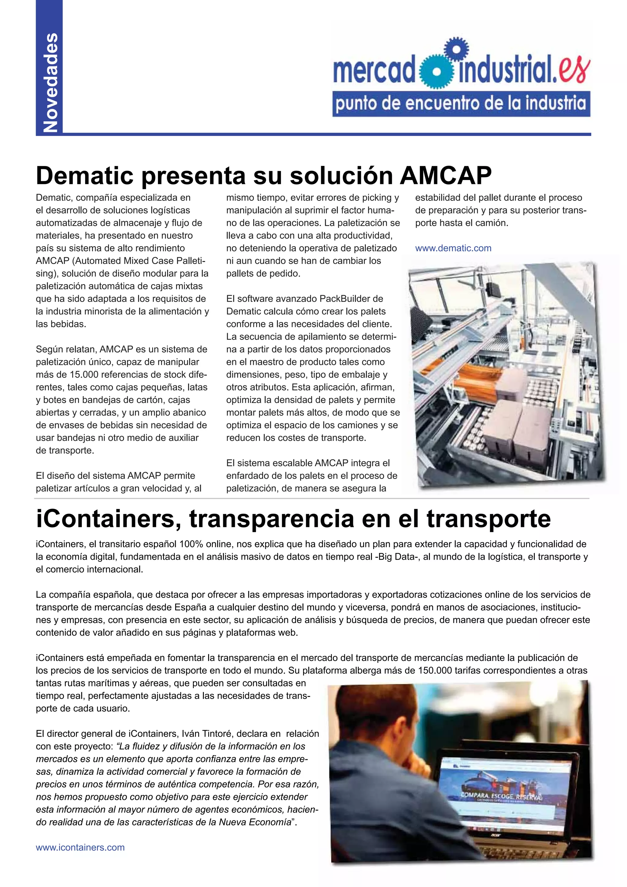 13
Novedades
iContainers, el transitario español 100% online, nos explica que ha diseñado un plan para extender la capacidad y funcionalidad de
la economía digital, fundamentada en el análisis masivo de datos en tiempo real -Big Data-, al mundo de la logística, el transporte y
el comercio internacional.
La compañía española, que destaca por ofrecer a las empresas importadoras y exportadoras cotizaciones online de los servicios de
transporte de mercancías desde España a cualquier destino del mundo y viceversa, pondrá en manos de asociaciones, institucio-
nes y empresas, con presencia en este sector, su aplicación de análisis y búsqueda de precios, de manera que puedan ofrecer este
contenido de valor añadido en sus páginas y plataformas web.
iContainers está empeñada en fomentar la transparencia en el mercado del transporte de mercancías mediante la publicación de
los precios de los servicios de transporte en todo el mundo. Su plataforma alberga más de 150.000 tarifas correspondientes a otras
tantas rutas marítimas y aéreas, que pueden ser consultadas en
tiempo real, perfectamente ajustadas a las necesidades de trans-
porte de cada usuario.
El director general de iContainers, Iván Tintoré, declara en relación
con este proyecto: “La ﬂuidez y difusión de la información en los
mercados es un elemento que aporta conﬁanza entre las empre-
sas, dinamiza la actividad comercial y favorece la formación de
precios en unos términos de auténtica competencia. Por esa razón,
nos hemos propuesto como objetivo para este ejercicio extender
esta información al mayor número de agentes económicos, hacien-
do realidad una de las características de la Nueva Economía”.
www.icontainers.com
Dematic, compañía especializada en
el desarrollo de soluciones logísticas
automatizadas de almacenaje y ﬂujo de
materiales, ha presentado en nuestro
país su sistema de alto rendimiento
AMCAP (Automated Mixed Case Palleti-
sing), solución de diseño modular para la
paletización automática de cajas mixtas
que ha sido adaptada a los requisitos de
la industria minorista de la alimentación y
las bebidas.
Según relatan, AMCAP es un sistema de
paletización único, capaz de manipular
más de 15.000 referencias de stock dife-
rentes, tales como cajas pequeñas, latas
y botes en bandejas de cartón, cajas
abiertas y cerradas, y un amplio abanico
de envases de bebidas sin necesidad de
usar bandejas ni otro medio de auxiliar
de transporte.
El diseño del sistema AMCAP permite
paletizar artículos a gran velocidad y, al
mismo tiempo, evitar errores de picking y
manipulación al suprimir el factor huma-
no de las operaciones. La paletización se
lleva a cabo con una alta productividad,
no deteniendo la operativa de paletizado
ni aun cuando se han de cambiar los
pallets de pedido.
El software avanzado PackBuilder de
Dematic calcula cómo crear los palets
conforme a las necesidades del cliente.
La secuencia de apilamiento se determi-
na a partir de los datos proporcionados
en el maestro de producto tales como
dimensiones, peso, tipo de embalaje y
otros atributos. Esta aplicación, aﬁrman,
optimiza la densidad de palets y permite
montar palets más altos, de modo que se
optimiza el espacio de los camiones y se
reducen los costes de transporte.
El sistema escalable AMCAP integra el
enfardado de los palets en el proceso de
paletización, de manera se asegura la
Dematic presenta su solución AMCAP
iContainers, transparencia en el transporte
estabilidad del pallet durante el proceso
de preparación y para su posterior trans-
porte hasta el camión.
www.dematic.com
 