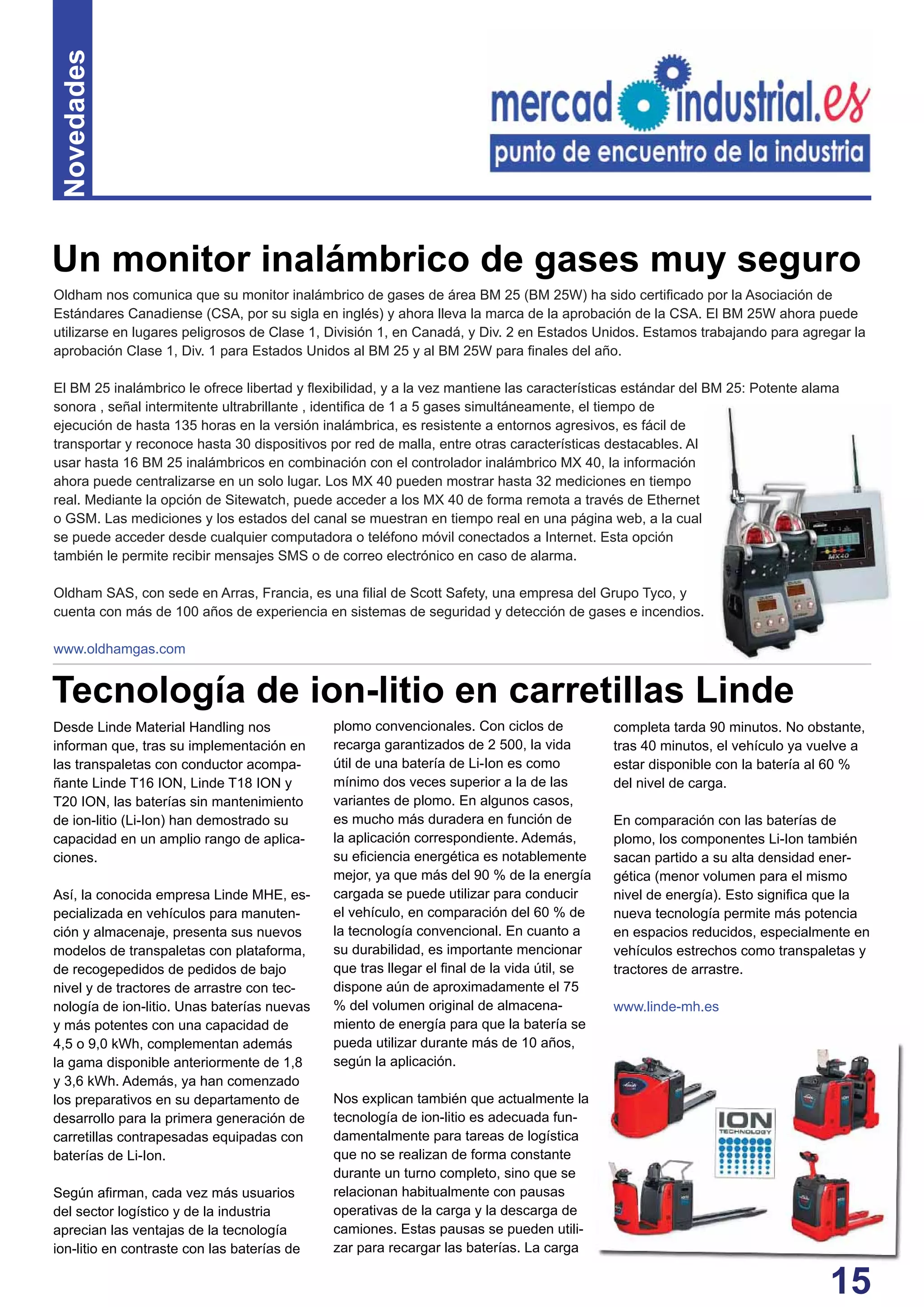 15
Novedades
Oldham nos comunica que su monitor inalámbrico de gases de área BM 25 (BM 25W) ha sido certiﬁcado por la Asociación de
Estándares Canadiense (CSA, por su sigla en inglés) y ahora lleva la marca de la aprobación de la CSA. El BM 25W ahora puede
utilizarse en lugares peligrosos de Clase 1, División 1, en Canadá, y Div. 2 en Estados Unidos. Estamos trabajando para agregar la
aprobación Clase 1, Div. 1 para Estados Unidos al BM 25 y al BM 25W para ﬁnales del año.
El BM 25 inalámbrico le ofrece libertad y ﬂexibilidad, y a la vez mantiene las características estándar del BM 25: Potente alama
sonora , señal intermitente ultrabrillante , identiﬁca de 1 a 5 gases simultáneamente, el tiempo de
ejecución de hasta 135 horas en la versión inalámbrica, es resistente a entornos agresivos, es fácil de
transportar y reconoce hasta 30 dispositivos por red de malla, entre otras características destacables. Al
usar hasta 16 BM 25 inalámbricos en combinación con el controlador inalámbrico MX 40, la información
ahora puede centralizarse en un solo lugar. Los MX 40 pueden mostrar hasta 32 mediciones en tiempo
real. Mediante la opción de Sitewatch, puede acceder a los MX 40 de forma remota a través de Ethernet
o GSM. Las mediciones y los estados del canal se muestran en tiempo real en una página web, a la cual
se puede acceder desde cualquier computadora o teléfono móvil conectados a Internet. Esta opción
también le permite recibir mensajes SMS o de correo electrónico en caso de alarma.
Oldham SAS, con sede en Arras, Francia, es una ﬁlial de Scott Safety, una empresa del Grupo Tyco, y
cuenta con más de 100 años de experiencia en sistemas de seguridad y detección de gases e incendios.
www.oldhamgas.com
Desde Linde Material Handling nos
informan que, tras su implementación en
las transpaletas con conductor acompa-
ñante Linde T16 ION, Linde T18 ION y
T20 ION, las baterías sin mantenimiento
de ion-litio (Li-Ion) han demostrado su
capacidad en un amplio rango de aplica-
ciones.
Así, la conocida empresa Linde MHE, es-
pecializada en vehículos para manuten-
ción y almacenaje, presenta sus nuevos
modelos de transpaletas con plataforma,
de recogepedidos de pedidos de bajo
nivel y de tractores de arrastre con tec-
nología de ion-litio. Unas baterías nuevas
y más potentes con una capacidad de
4,5 o 9,0 kWh, complementan además
la gama disponible anteriormente de 1,8
y 3,6 kWh. Además, ya han comenzado
los preparativos en su departamento de
desarrollo para la primera generación de
carretillas contrapesadas equipadas con
baterías de Li-Ion.
Según aﬁrman, cada vez más usuarios
del sector logístico y de la industria
aprecian las ventajas de la tecnología
ion-litio en contraste con las baterías de
plomo convencionales. Con ciclos de
recarga garantizados de 2 500, la vida
útil de una batería de Li-Ion es como
mínimo dos veces superior a la de las
variantes de plomo. En algunos casos,
es mucho más duradera en función de
la aplicación correspondiente. Además,
su eﬁciencia energética es notablemente
mejor, ya que más del 90 % de la energía
cargada se puede utilizar para conducir
el vehículo, en comparación del 60 % de
la tecnología convencional. En cuanto a
su durabilidad, es importante mencionar
que tras llegar el ﬁnal de la vida útil, se
dispone aún de aproximadamente el 75
% del volumen original de almacena-
miento de energía para que la batería se
pueda utilizar durante más de 10 años,
según la aplicación.
Nos explican también que actualmente la
tecnología de ion-litio es adecuada fun-
damentalmente para tareas de logística
que no se realizan de forma constante
durante un turno completo, sino que se
relacionan habitualmente con pausas
operativas de la carga y la descarga de
camiones. Estas pausas se pueden utili-
zar para recargar las baterías. La carga
Tecnología de ion-litio en carretillas Linde
completa tarda 90 minutos. No obstante,
tras 40 minutos, el vehículo ya vuelve a
estar disponible con la batería al 60 %
del nivel de carga.
En comparación con las baterías de
plomo, los componentes Li-Ion también
sacan partido a su alta densidad ener-
gética (menor volumen para el mismo
nivel de energía). Esto signiﬁca que la
nueva tecnología permite más potencia
en espacios reducidos, especialmente en
vehículos estrechos como transpaletas y
tractores de arrastre.
www.linde-mh.es
Un monitor inalámbrico de gases muy seguro
 