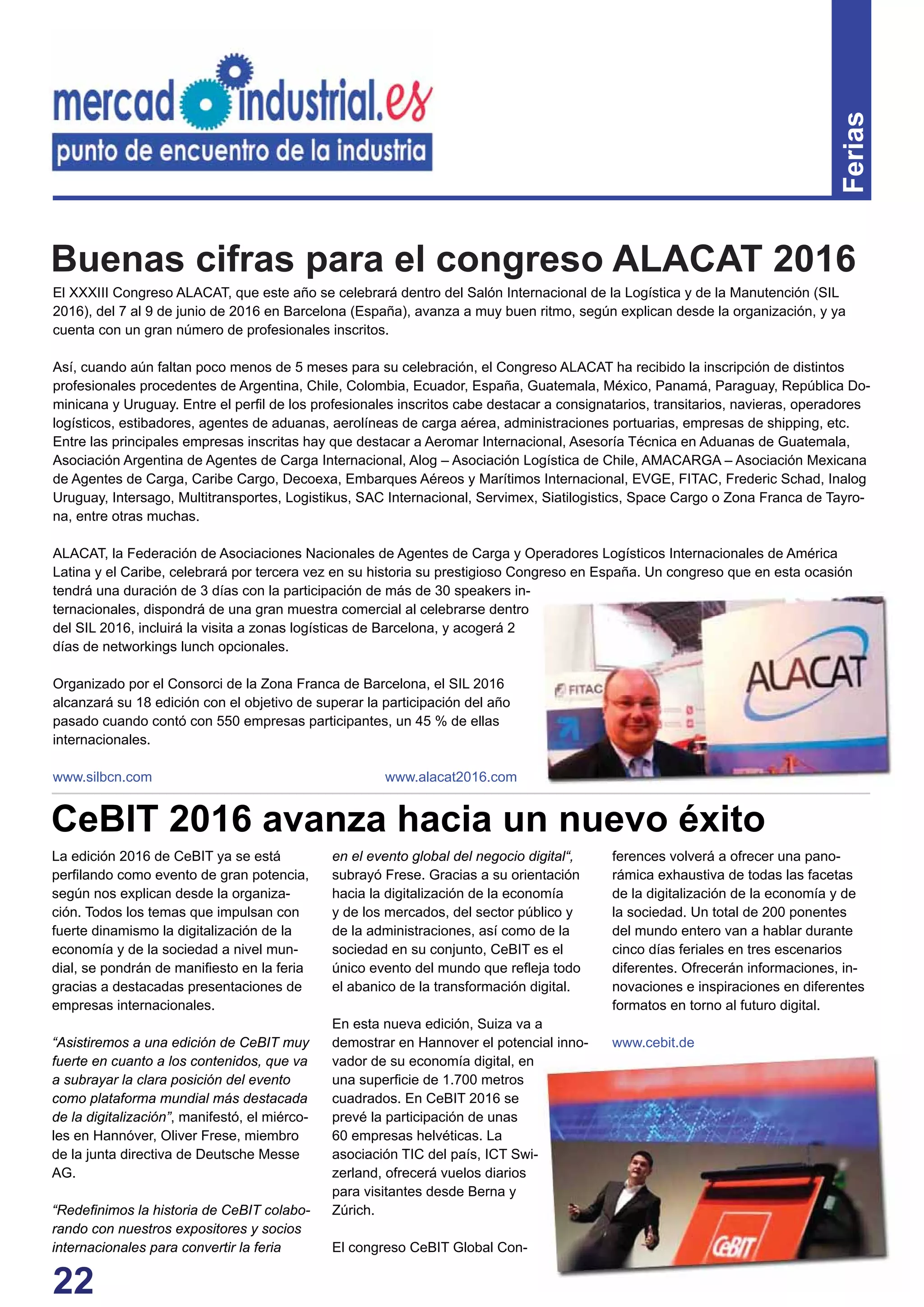 22
Ferias
El XXXIII Congreso ALACAT, que este año se celebrará dentro del Salón Internacional de la Logística y de la Manutención (SIL
2016), del 7 al 9 de junio de 2016 en Barcelona (España), avanza a muy buen ritmo, según explican desde la organización, y ya
cuenta con un gran número de profesionales inscritos.
Así, cuando aún faltan poco menos de 5 meses para su celebración, el Congreso ALACAT ha recibido la inscripción de distintos
profesionales procedentes de Argentina, Chile, Colombia, Ecuador, España, Guatemala, México, Panamá, Paraguay, República Do-
minicana y Uruguay. Entre el perﬁl de los profesionales inscritos cabe destacar a consignatarios, transitarios, navieras, operadores
logísticos, estibadores, agentes de aduanas, aerolíneas de carga aérea, administraciones portuarias, empresas de shipping, etc.
Entre las principales empresas inscritas hay que destacar a Aeromar Internacional, Asesoría Técnica en Aduanas de Guatemala,
Asociación Argentina de Agentes de Carga Internacional, Alog – Asociación Logística de Chile, AMACARGA – Asociación Mexicana
de Agentes de Carga, Caribe Cargo, Decoexa, Embarques Aéreos y Marítimos Internacional, EVGE, FITAC, Frederic Schad, Inalog
Uruguay, Intersago, Multitransportes, Logistikus, SAC Internacional, Servimex, Siatilogistics, Space Cargo o Zona Franca de Tayro-
na, entre otras muchas.
ALACAT, la Federación de Asociaciones Nacionales de Agentes de Carga y Operadores Logísticos Internacionales de América
Latina y el Caribe, celebrará por tercera vez en su historia su prestigioso Congreso en España. Un congreso que en esta ocasión
tendrá una duración de 3 días con la participación de más de 30 speakers in-
ternacionales, dispondrá de una gran muestra comercial al celebrarse dentro
del SIL 2016, incluirá la visita a zonas logísticas de Barcelona, y acogerá 2
días de networkings lunch opcionales.
Organizado por el Consorci de la Zona Franca de Barcelona, el SIL 2016
alcanzará su 18 edición con el objetivo de superar la participación del año
pasado cuando contó con 550 empresas participantes, un 45 % de ellas
internacionales.
www.silbcn.com www.alacat2016.com
La edición 2016 de CeBIT ya se está
perﬁlando como evento de gran potencia,
según nos explican desde la organiza-
ción. Todos los temas que impulsan con
fuerte dinamismo la digitalización de la
economía y de la sociedad a nivel mun-
dial, se pondrán de maniﬁesto en la feria
gracias a destacadas presentaciones de
empresas internacionales.
“Asistiremos a una edición de CeBIT muy
fuerte en cuanto a los contenidos, que va
a subrayar la clara posición del evento
como plataforma mundial más destacada
de la digitalización”, manifestó, el miérco-
les en Hannóver, Oliver Frese, miembro
de la junta directiva de Deutsche Messe
AG.
“Redeﬁnimos la historia de CeBIT colabo-
rando con nuestros expositores y socios
internacionales para convertir la feria
en el evento global del negocio digital“,
subrayó Frese. Gracias a su orientación
hacia la digitalización de la economía
y de los mercados, del sector público y
de la administraciones, así como de la
sociedad en su conjunto, CeBIT es el
único evento del mundo que reﬂeja todo
el abanico de la transformación digital.
En esta nueva edición, Suiza va a
demostrar en Hannover el potencial inno-
vador de su economía digital, en
una superﬁcie de 1.700 metros
cuadrados. En CeBIT 2016 se
prevé la participación de unas
60 empresas helvéticas. La
asociación TIC del país, ICT Swi-
zerland, ofrecerá vuelos diarios
para visitantes desde Berna y
Zúrich.
El congreso CeBIT Global Con-
CeBIT 2016 avanza hacia un nuevo éxito
ferences volverá a ofrecer una pano-
rámica exhaustiva de todas las facetas
de la digitalización de la economía y de
la sociedad. Un total de 200 ponentes
del mundo entero van a hablar durante
cinco días feriales en tres escenarios
diferentes. Ofrecerán informaciones, in-
novaciones e inspiraciones en diferentes
formatos en torno al futuro digital.
www.cebit.de
Buenas cifras para el congreso ALACAT 2016
 