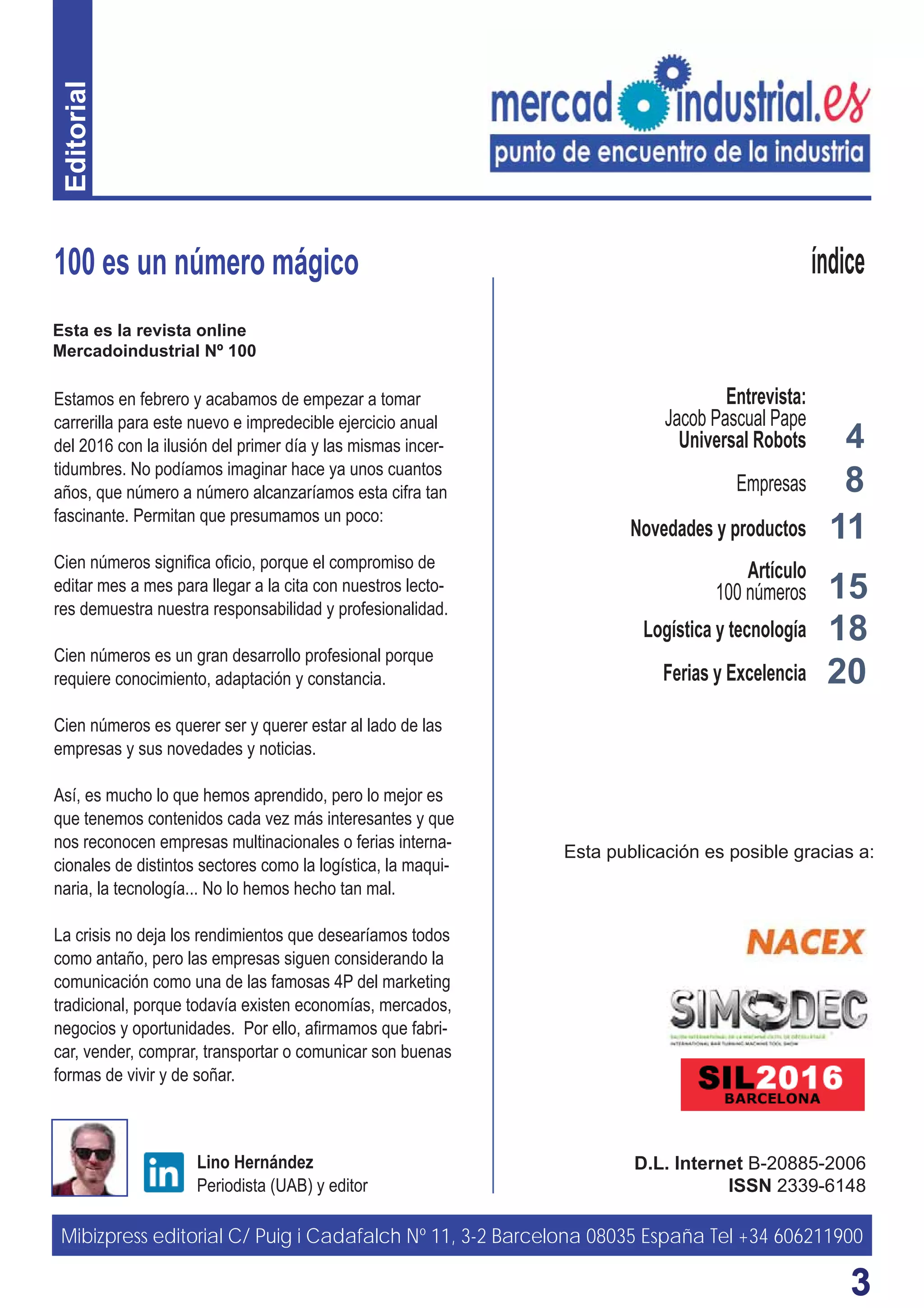 33
4
8
15
100 es un número mágico
D.L. Internet B-20885-2006
ISSN 2339-6148
Lino Hernández
Periodista (UAB) y editor
índice
Estamos en febrero y acabamos de empezar a tomar
carrerilla para este nuevo e impredecible ejercicio anual
del 2016 con la ilusión del primer día y las mismas incer-
tidumbres. No podíamos imaginar hace ya unos cuantos
años, que número a número alcanzaríamos esta cifra tan
fascinante. Permitan que presumamos un poco:
Cien números signiﬁca oﬁcio, porque el compromiso de
editar mes a mes para llegar a la cita con nuestros lecto-
res demuestra nuestra responsabilidad y profesionalidad.
Cien números es un gran desarrollo profesional porque
requiere conocimiento, adaptación y constancia.
Cien números es querer ser y querer estar al lado de las
empresas y sus novedades y noticias.
Así, es mucho lo que hemos aprendido, pero lo mejor es
que tenemos contenidos cada vez más interesantes y que
nos reconocen empresas multinacionales o ferias interna-
cionales de distintos sectores como la logística, la maqui-
naria, la tecnología... No lo hemos hecho tan mal.
La crisis no deja los rendimientos que desearíamos todos
como antaño, pero las empresas siguen considerando la
comunicación como una de las famosas 4P del marketing
tradicional, porque todavía existen economías, mercados,
negocios y oportunidades. Por ello, aﬁrmamos que fabri-
car, vender, comprar, transportar o comunicar son buenas
formas de vivir y de soñar.
11
Entrevista:
Jacob Pascual Pape
Universal Robots
Empresas
Novedades y productos
Artículo
100 números
Logística y tecnología
Ferias y Excelencia
Mibizpress editorial C/ Puig i Cadafalch Nº 11, 3-2 Barcelona 08035 España Tel +34 606211900
Esta publicación es posible gracias a:
18
20
Editorial
Esta es la revista online
Mercadoindustrial Nº 100
 