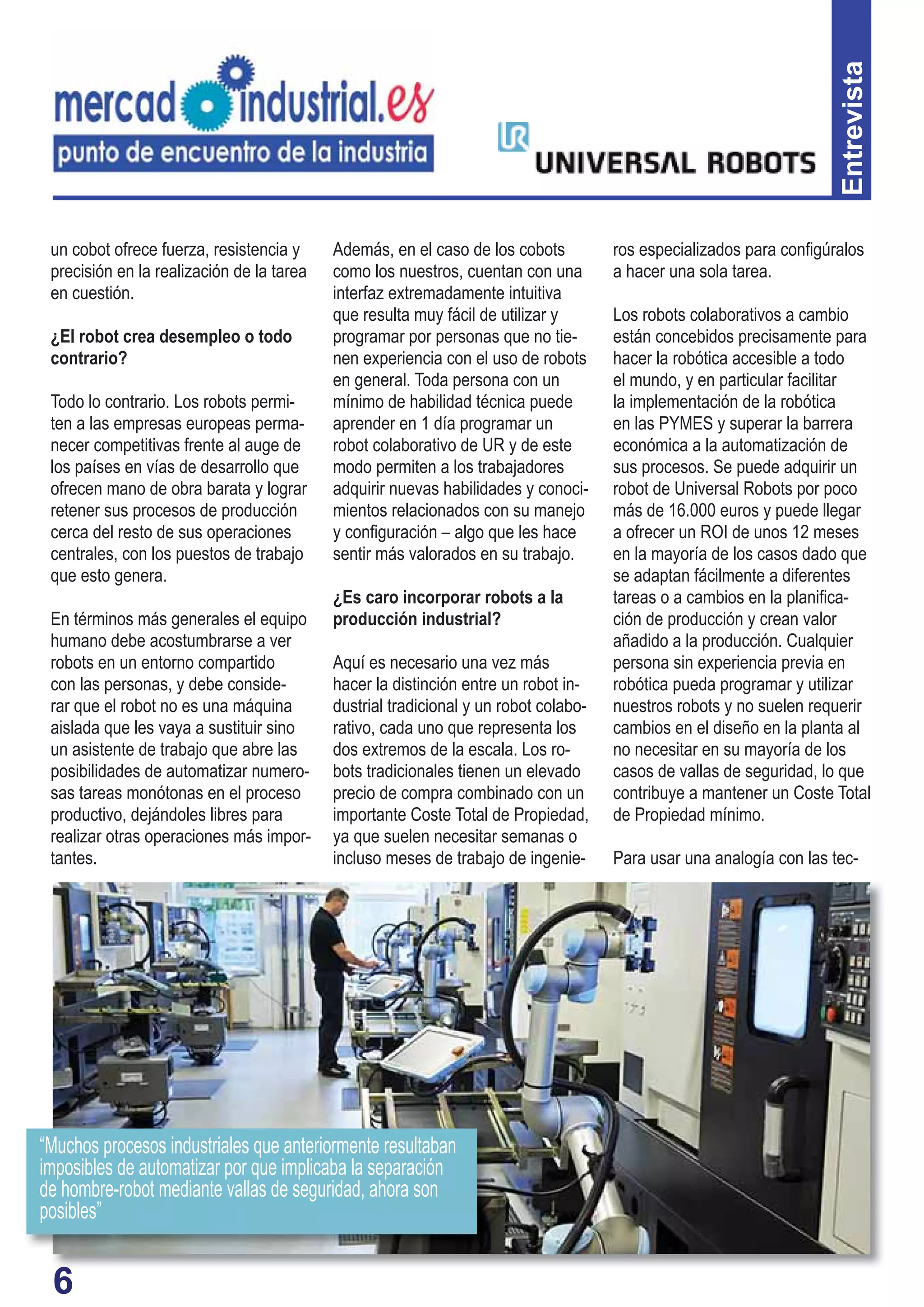 6
Entrevista
un cobot ofrece fuerza, resistencia y
precisión en la realización de la tarea
en cuestión.
¿El robot crea desempleo o todo
contrario?
Todo lo contrario. Los robots permi-
ten a las empresas europeas perma-
necer competitivas frente al auge de
los países en vías de desarrollo que
ofrecen mano de obra barata y lograr
retener sus procesos de producción
cerca del resto de sus operaciones
centrales, con los puestos de trabajo
que esto genera.
En términos más generales el equipo
humano debe acostumbrarse a ver
robots en un entorno compartido
con las personas, y debe conside-
rar que el robot no es una máquina
aislada que les vaya a sustituir sino
un asistente de trabajo que abre las
posibilidades de automatizar numero-
sas tareas monótonas en el proceso
productivo, dejándoles libres para
realizar otras operaciones más impor-
tantes.
Además, en el caso de los cobots
como los nuestros, cuentan con una
interfaz extremadamente intuitiva
que resulta muy fácil de utilizar y
programar por personas que no tie-
nen experiencia con el uso de robots
en general. Toda persona con un
mínimo de habilidad técnica puede
aprender en 1 día programar un
robot colaborativo de UR y de este
modo permiten a los trabajadores
adquirir nuevas habilidades y conoci-
mientos relacionados con su manejo
y conﬁguración – algo que les hace
sentir más valorados en su trabajo.
¿Es caro incorporar robots a la
producción industrial?
Aquí es necesario una vez más
hacer la distinción entre un robot in-
dustrial tradicional y un robot colabo-
rativo, cada uno que representa los
dos extremos de la escala. Los ro-
bots tradicionales tienen un elevado
precio de compra combinado con un
importante Coste Total de Propiedad,
ya que suelen necesitar semanas o
incluso meses de trabajo de ingenie-
ros especializados para conﬁgúralos
a hacer una sola tarea.
Los robots colaborativos a cambio
están concebidos precisamente para
hacer la robótica accesible a todo
el mundo, y en particular facilitar
la implementación de la robótica
en las PYMES y superar la barrera
económica a la automatización de
sus procesos. Se puede adquirir un
robot de Universal Robots por poco
más de 16.000 euros y puede llegar
a ofrecer un ROI de unos 12 meses
en la mayoría de los casos dado que
se adaptan fácilmente a diferentes
tareas o a cambios en la planiﬁca-
ción de producción y crean valor
añadido a la producción. Cualquier
persona sin experiencia previa en
robótica pueda programar y utilizar
nuestros robots y no suelen requerir
cambios en el diseño en la planta al
no necesitar en su mayoría de los
casos de vallas de seguridad, lo que
contribuye a mantener un Coste Total
de Propiedad mínimo.
Para usar una analogía con las tec-
6
“Muchos procesos industriales que anteriormente resultaban
imposibles de automatizar por que implicaba la separación
de hombre-robot mediante vallas de seguridad, ahora son
posibles”
 