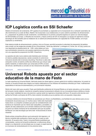 13
Debido al incremento de la demanda, ICP Logística ha aumentado su capacidad con la incorporación de un almacén automático de
alto rendimiento en su sede de Meco, Madrid. Ha incorporado a sus instalaciones un nuevo sistema automático de almacenamien-
to y preparación de pedidos de alto rendimiento, convirtiéndose en la primera compañía logística en operar con esta tecnología
de SSI Schaefer en Europa. La ﬁlosofía de innovación y mejora continua de ICP, ha empujado a su equipo de ingenieros a buscar
tecnología de SSI Schaefer para la instalación de un sistema de almacenamiento con capacidad de 18.490 cubetas, con el que
duplicarán su rendimiento.
Este sistema shuttle de almacenamiento y picking, único en Europa, permitirá aumentar la velocidad de preparación de pedidos
para cumplir con las exigencias actuales de los consumidores: “same day deliveries” y entregas en 2 horas. Así, el Cuby cuenta con
una capacidad de abastecimiento de 1.400 ciclos dobles por hora
que suministrarán mercancía a los puestos ergonómicos de picking,
con una capacidad de preparación de 5000 líneas/hora.
La operativa de este nuevo sistema está diseñada para minimizar
al máximo posibles desviaciones, siendo constante el control de la
mercancía durante todo el proceso de picking. Para llevar a cabo este
exhaustivo control, el sistema veriﬁca las referencias que incluye cada
pedido mediante un sistema láser que comprueba el EAN y el peso
del artículo, identiﬁcando si coincide con las indicaciones del pedido.
www.icp.es www.ssi-schaefer.es
Empresas
ICP Logística confía en SSI Schaefer
La sede española de Universal Robots, fabricante danés de robots ligeros y pionero global de la robótica colaborativa, ha puesto en
marcha un acuerdo ﬁrmado para integrar sus robots colaborativos en los módulos de enseñanza ofrecidos por Festo multinacional
especialista en técnicas de automatización y en la formación industrial.
Dentro del marco del nuevo acuerdo, Festo será distribuidor preferente de Universal Robots en el sector educativo y en los centros
de formación donde colabora, mientras la compañía danesa incrementará la difusión de sus innovadores brazos robóticos a través
de una mayor visibilidad de cara a los alumnos, quienes serán los ingenieros industriales del futuro. El acuerdo entre las dos com-
pañías fue ﬁrmado a principios de 2016 y tiene carácter renovable ya que se plantea como una apuesta a largo plazo.
Los brazos robóticos de Universal Robots se caracterizan por ofrecer una ﬂexibilidad y una facilidad de usos idóneos para una au-
tomatización de procesos que, en muchos casos, había sido impensable
hasta ahora. La compañía considera que para ser verdaderamente cola-
borativos es importante que los robots sean asequibles y accesibles y el
objetivo de esta colaboración con la división didáctica de Festo España
es poner sus robots al alcance de los estudiantes para que se puedan
familiarizar con esta tecnología que tanto está revolucionando el sector
industrial.
Desde ambas compañías aﬁrman que la educación del ingeniero y el
técnico industrial está cambiando y tienen que dar un paso en esta
dirección. El acuerdo entre Festo y Universal Robots posibilitará que
universidades, centros de formación profesional, e instituciones aﬁnes,
tengan a su disposición una tecnología que va a jugar un papel esencial
en el proceso de reindustralización en los próximos años.
www.festo.com www.universal-robots.com
Universal Robots apuesta por el sector
educativo de la mano de Festo
 