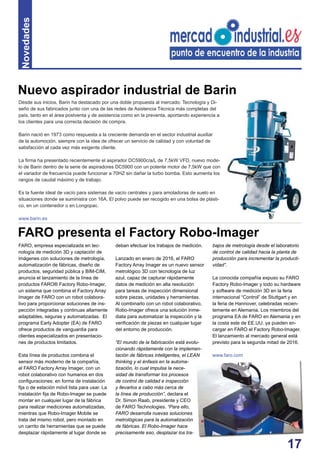 17
Novedades
Desde sus inicios, Barin ha destacado por una doble propuesta al mercado: Tecnología y Di-
seño de sus fabricados junto con una de las redes de Asistencia Técnica más completas del
país, tanto en el área postventa y de asistencia como en la preventa, aportando experiencia a
los clientes para una correcta decisión de compra.
Barin nació en 1973 como respuesta a la creciente demanda en el sector industrial auxiliar
de la automoción, siempre con la idea de ofrecer un servicio de calidad y con voluntad de
satisfacción al cada vez más exigente cliente.
La ﬁrma ha presentado recientemente el aspirador DC5900c/a/L de 7,5kW VFD, nuevo mode-
lo de Barin dentro de la serie de aspiradores DC5900 con un potente motor de 7,5kW que con
el variador de frecuencia puede funcionar a 70HZ sin dañar la turbo bomba. Esto aumenta los
rangos de caudal máximo y de trabajo.
Es la fuente ideal de vacío para sistemas de vacío centrales y para amoladoras de suelo en
situaciones donde se suministra con 16A. El polvo puede ser recogido en una bolsa de plásti-
co, en un contenedor o en Longopac.
www.barin.es
FARO, empresa especializada en tec-
nología de medición 3D y captación de
imágenes con soluciones de metrología,
automatización de fábricas, diseño de
productos, seguridad pública y BIM-CIM,
anuncia el lanzamiento de la línea de
productos FARO® Factory Robo-Imager,
un sistema que combina el Factory Array
Imager de FARO con un robot colabora-
tivo para proporcionar soluciones de ins-
pección integradas y continuas altamente
adaptables, seguras y automatizadas. El
programa Early Adopter (EA) de FARO
ofrece productos de vanguardia para
clientes especializados en presentacio-
nes de productos limitados.
Esta línea de productos combina el
sensor más moderno de la compañía,
el FARO Factory Array Imager, con un
robot colaborativo con humanos en dos
conﬁguraciones: en forma de instalación
ﬁja o de estación móvil lista para usar. La
instalación ﬁja de Robo-Imager se puede
montar en cualquier lugar de la fábrica
para realizar mediciones automatizadas,
mientras que Robo-Imager Mobile se
trata del mismo robot, pero montado en
un carrito de herramientas que se puede
desplazar rápidamente al lugar donde se
deban efectuar los trabajos de medición.
Lanzado en enero de 2016, el FARO
Factory Array Imager es un nuevo sensor
metrológico 3D con tecnología de luz
azul, capaz de capturar rápidamente
datos de medición en alta resolución
para tareas de inspección dimensional
sobre piezas, unidades y herramientas.
Al combinarlo con un robot colaborativo,
Robo-Imager ofrece una solución inme-
diata para automatizar la inspección y la
veriﬁcación de piezas en cualquier lugar
del entorno de producción.
“El mundo de la fabricación está evolu-
cionando rápidamente con la implemen-
tación de fábricas inteligentes, el LEAN
thinking y el énfasis en la automa-
tización, lo cual impulsa la nece-
sidad de transformar los procesos
de control de calidad e inspección
y llevarlos a cabo más cerca de
la línea de producción”, declara el
Dr. Simon Raab, presidente y CEO
de FARO Technologies. “Para ello,
FARO desarrolla nuevas soluciones
metrológicas para la automatización
de fábricas. El Robo-Imager hace
precisamente eso, desplazar los tra-
FARO presenta el Factory Robo-Imager
bajos de metrología desde el laboratorio
de control de calidad hacia la planta de
producción para incrementar la producti-
vidad”.
La conocida compañía expuso su FARO
Factory Robo-Imager y todo su hardware
y software de medición 3D en la feria
internacional “Control” de Stuttgart y en
la feria de Hannover, celebradas recien-
temente en Alemania. Los miembros del
programa EA de FARO en Alemania y en
la costa este de EE.UU. ya pueden en-
cargar en FARO el Factory Robo-Imager.
El lanzamiento al mercado general está
previsto para la segunda mitad de 2016.
www.faro.com
Nuevo aspirador industrial de Barin
 