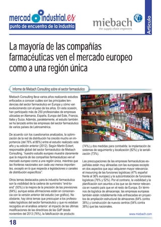 18
Artículo
Miebach Consulting lleva varios años realizando estudios
enfocados a conocer cuáles son las principales ten-
dencias del sector farmacéutico en Europa y cómo van
evolucionando con el paso de los años. En esta ocasión,
han participado más de 250 profesionales de empresas
ubicadas en Alemania, España, Europa del Este, Francia,
Italia y Suiza. Además, paralelamente, el estudio también
se ha lanzado entre las empresas del sector farmacéutico
de varios países de Latinoamérica.
De acuerdo con los cuestionarios analizados, la optimi-
zación de la red de distribución ha crecido mucho en im-
portancia (del 76% al 86%) entre el estudio realizado este
año y su edición anterior (2012). Según Martin Eckert,
responsable global del sector farmacéutico de Miebach
Consulting, “nuestro estudio europeo muestra claramente
que la mayoría de las compañías farmacéuticas ven el
mercado europeo como a una región única, mientras que
las fronteras nacionales son cada vez menos importan-
tes, excepto en lo que respecta a legislaciones o canales
de distribución especíﬁcos”.
Otros temas destacados para la industria farmacéutica
son la visibilidad de la cadena de suministro “end-to-
end” (93%) o la mejora de la precisión de las previsiones
(84%), aunque estas aﬁrmaciones están en consonan-
cia con la versión anterior del estudio (ver gráﬁco). No
obstante, hay otros temas que preocupan a los profesio-
nales logísticos del sector farmacéutico y que no estaban
recogidos en el análisis anterior: el impacto de las últimas
modiﬁcaciones de las directrices de las GdP desde
noviembre del 2013 (76%), la falsiﬁcación de producto
(74%) y dos medidas para combatirla: la implantación de
sistemas de seguimiento y localización (82%) y la seriali-
zación (73%).
Las preocupaciones de las empresas farmacéuticas es-
pañolas están muy alineadas con las europeas excepto
en dos aspectos que aquí adquieren mayor relevancia:
el insourcing de las funciones logísticas (47% español
frente al 36% europeo) y la subcontratación de funciones
logísticas (76% y 52%). Por el contrario, la visibilidad y la
planiﬁcación son asuntos a los que se da menor relevan-
cia en nuestro país que en el resto de Europa. En térmi-
nos de logística de almacenaje, las empresas europeas
también están notablemente más enfrascadas en proyec-
tos de ampliación estructural de almacenes (64% contra
38%) y construcción de nuevos centros (54% contra
38%) que las nacionales.
www.miebach.com
La mayoría de las compañías
farmacéuticas ven el mercado europeo
como a una región única
Informe de Miebach Consulting sobre el sector farmacéutico
 