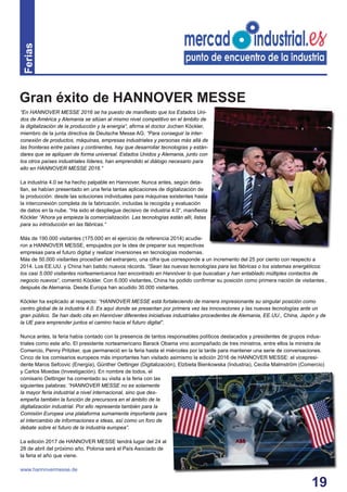 19
Ferias
“En HANNOVER MESSE 2016 se ha puesto de maniﬁesto que los Estados Uni-
dos de América y Alemania se sitúan al mismo nivel competitivo en el ámbito de
la digitalización de la producción y la energía“, aﬁrma el doctor Jochen Köckler,
miembro de la junta directiva de Deutsche Messe AG. “Para conseguir la inter-
conexión de productos, máquinas, empresas industriales y personas más allá de
las fronteras entre países y continentes, hay que desarrollar tecnologías y están-
dares que se apliquen de forma universal. Estados Unidos y Alemania, junto con
los otros países industriales líderes, han emprendido el diálogo necesario para
ello en HANNOVER MESSE 2016.“
La industria 4.0 se ha hecho palpable en Hannover. Nunca antes, según deta-
llan, se habían presentado en una feria tantas aplicaciones de digitalización de
la producción: desde las soluciones individuales para máquinas existentes hasta
la interconexión completa de la fabricación, incluidas la recogida y evaluación
de datos en la nube. “Ha sido el despliegue decisivo de industria 4.0“, maniﬁesta
Köckler “Ahora ya empieza la comercialización. Las tecnologías están allí, listas
para su introducción en las fábricas.“
Más de 190.000 visitantes (175.000 en el ejercicio de referencia 2014) acudie-
ron a HANNOVER MESSE, empujados por la idea de preparar sus respectivas
empresas para el futuro digital y realizar inversiones en tecnologías modernas.
Más de 50.000 visitantes procedían del extranjero, una cifra que corresponde a un incremento del 25 por ciento con respecto a
2014. Los EE.UU. y China han batido nuevos récords. “Sean las nuevas tecnologías para las fábricas o los sistemas energéticos:
los casi 5.000 visitantes norteamericanos han encontrado en Hannóver lo que buscaban y han entablado múltiples contactos de
negocio nuevos“, comentó Köckler. Con 6.000 visitantes, China ha podido conﬁrmar su posición como primera nación de visitantes ,
después de Alemania. Desde Europa han acudido 30.000 visitantes.
Köckler ha explicado al respecto: “HANNOVER MESSE está fortaleciendo de manera impresionante su singular posición como
centro global de la industria 4.0. Es aquí donde se presentan por primera vez las innovaciones y las nuevas tecnologías ante un
gran público. Se han dado cita en Hannóver diferentes iniciativas industriales procedentes de Alemania, EE.UU., China, Japón y de
la UE para emprender juntos el camino hacia el futuro digital”.
Nunca antes, la feria había contado con la presencia de tantos responsables políticos destacados y presidentes de grupos indus-
triales como este año. El presidente norteamericano Barack Obama vino acompañado de tres ministros, entre ellos la ministra de
Comercio, Penny Pritzker, que permaneció en la feria hasta el miércoles por la tarde para mantener una serie de conversaciones.
Cinco de los comisarios europeos más importantes han visitado asimismo la edición 2016 de HANNOVER MESSE: el vicepresi-
dente Maros Sefcovic (Energía), Günther Oettinger (Digitalización), Elzbieta Bienkowska (Industria), Cecilia Malmström (Comercio)
y Carlos Moedas (Investigación). En nombre de todos, el
comisario Oettinger ha comentado su visita a la feria con las
siguientes palabras: “HANNOVER MESSE no es solamente
la mayor feria industrial a nivel internacional, sino que des-
empeña también la función de precursora en el ámbito de la
digitalización industrial. Por ello representa también para la
Comisión Europea una plataforma sumamente importante para
el intercambio de informaciones e ideas, así como un foro de
debate sobre el futuro de la industria europea”.
La edición 2017 de HANNOVER MESSE tendrá lugar del 24 al
28 de abril del próximo año. Polonia será el País Asociado de
la feria el año que viene.
www.hannovermesse.de
Gran éxito de HANNOVER MESSE
 