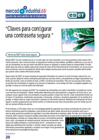 20
Artículo
Desde ESET nos han contado que en un mundo cada vez más conectado y en el que guardamos toda nuestra infor-
mación personal -más o menos privada- en dispositivos móviles (ya sean tablets, portátiles o teléfonos) o en la red, el
uso de contraseñas con las que hacer más difícil el acceso no deseado a nuestros datos es imprescindible. Por ello,
desde hace tres años se celebra cada primer jueves de mayo el Día Internacional de la Contraseña, con el que se pro-
pone concienciar sobre la necesidad de utilizar estos códigos secretos para cerrar la puerta a aquellos delincuentes
que quieran robar nuestra información privada.
Según datos de ESET, la mayor empresa de seguridad informática con sede en la Unión Europea, todavía hoy, mu-
chos usuarios utilizan la misma contraseña para todos los servicios online y principalmente se eligen expresiones muy
fáciles de recordar, como el nombre al revés, el DNI o a la fecha de nacimiento. Peor aún es que para evitar olvidos
se escriben las contraseñas en lugares muy cercanos al dispositivo, como debajo del ratón, en papeles pegados a la
pantalla o incluso en archivos dentro del ordenador.
Por ello seguimos los consejos de ESET: No compartir las contraseñas con nadie ni escribirlas o enviarlas por correo
o por servicios de mensajería. Utilizar credenciales diferentes para cada aplicación o programa, de forma que si, por
cualquier causa, alguien roba una contraseña no pueda acceder a ningún otro servicio. Crear contraseñas fuertes con
al menos 10 caracteres, combinando mayúsculas y minúsculas, números y caracteres especiales. En la medida de lo
posible, no deben estar en ningún diccionario o basarse en información personal. Modiﬁcar las contraseñas de forma
regular o cuando sospechemos que hemos sufrido un incidente que las haya comprometido, pero sin olvidar que de-
ben ser siempre difíciles de adivinar.
En la empresa, el CIO debe contar con una estrategia global de seguridad que incluya contraseñas de acceso a los
activos corporativos para los empleados y para terceros que deban utilizar servicios de la compañía, pero que ni
sean la parte central de la política de seguridad ni que ésta solamente se restrinja a ellas. Por ello, en el mundo de la
empresa, ESET propone incorporar medidas adicionales de acceso como doble factor de autenticación, llaves USB
personalizadas y cifradas con credenciales de acceso, herramientas gratuitas
como Latch, una especie de candado personal, soluciones de biometría, como
lectura de huellas dactilares o reconocimiento de iris, contraseñas en wea-
rables para identiﬁcaciones remotas o, también, tokens virtuales que utilizan
información previamente registrada y muestran una imagen única generada de
forma temporal en la pantalla del dispositivo.
www.eset.es
“Claves para conﬁgurar
una contraseña segura ”
Informe de ESET sobre claves seguras
 